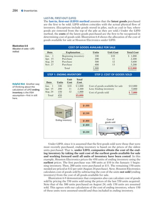 284 6 Inventories
Cost of
goods sold
$1,000
$2,200
$5,200
$1,800
$1,800
$7,000
Ending inventory
$5,000
Warehouse
LAST-IN, FIRST-OUT (LIFO)
The last-in, first-out (LIFO) method assumes that the latest goods purchased
are the first to be sold. LIFO seldom coincides with the actual physical flow of
inventory. (Exceptions include goods stored in piles, such as coal or hay, where
goods are removed from the top of the pile as they are sold.) Under the LIFO
method, the costs of the latest goods purchased are the first to be recognized in
determining cost of goods sold. Illustration 6-8 shows the allocation of the cost of
goods available for sale at Houston Electronics under LIFO.
Under LIFO, since it is assumed that the first goods sold were those that were
most recently purchased, ending inventory is based on the prices of the oldest
units purchased. That is, under LIFO, companies obtain the cost of the end-
ing inventory by taking the unit cost of the earliest goods available for sale
and working forward until all units of inventory have been costed. In this
example, Houston Electronics prices the 450 units of ending inventory using the
earliest prices. The first purchase was 100 units at $10 in the January 1 begin-
ning inventory. Then, 200 units were purchased at $11. The remaining 150 units
needed are priced at $12 per unit (August 24 purchase). Next, Houston Electronics
calculates cost of goods sold by subtracting the cost of the units not sold (ending
inventory) from the cost of all goods available for sale.
Illustration 6-9 demonstrates that companies also can calculate cost of goods
sold by pricing the 550 units sold using the prices of the last 550 units acquired.
Note that of the 300 units purchased on August 24, only 150 units are assumed
sold. This agrees with our calculation of the cost of ending inventory, where 150
of these units were assumed unsold and thus included in ending inventory.
Helpful Hint Another way
of thinking about the
calculation of LIFO ending
inventory is the FISH
assumption—ﬁrst in still
here.
Illustration 6-8
Allocation of costs—LIFO
method
COST OF GOODS AVAILABLE FOR SALE
Date Explanation Units Unit Cost Total Cost
Jan. 1 Beginning inventory 100 $10 $ 1,000
Apr. 15 Purchase 200 11 2,200
Aug. 24 Purchase 300 12 3,600
Nov. 27 Purchase 400 13 5,200
Total 1,000 $12,000
STEP 1: ENDING INVENTORY STEP 2: COST OF GOODS SOLD
Unit Total
Date Units Cost Cost
Jan. 1 100 $10 $ 1,000 Cost of goods available for sale $12,000
Apr. 15 200 11 2,200 Less: Ending inventory 5,000
Aug. 24 150 12 1,800 Cost of goods sold $ 7,000
Total 450 $5,000
 