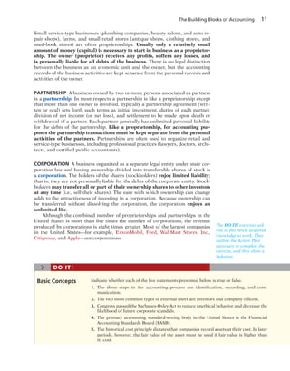 The Building Blocks of Accounting 11
Small service-type businesses (plumbing companies, beauty salons, and auto re-
pair shops), farms, and small retail stores (antique shops, clothing stores, and
used-book stores) are often proprietorships. Usually only a relatively small
amount of money (capital) is necessary to start in business as a proprietor-
ship. The owner (proprietor) receives any profits, suffers any losses, and
is personally liable for all debts of the business. There is no legal distinction
between the business as an economic unit and the owner, but the accounting
records of the business activities are kept separate from the personal records and
activities of the owner.
PARTNERSHIP A business owned by two or more persons associated as partners
is a partnership. In most respects a partnership is like a proprietorship except
that more than one owner is involved. Typically a partnership agreement (writ-
ten or oral) sets forth such terms as initial investment, duties of each partner,
division of net income (or net loss), and settlement to be made upon death or
withdrawal of a partner. Each partner generally has unlimited personal liability
for the debts of the partnership. Like a proprietorship, for accounting pur-
poses the partnership transactions must be kept separate from the personal
activities of the partners. Partnerships are often used to organize retail and
service-type businesses, including professional practices (lawyers, doctors, archi-
tects, and certified public accountants).
CORPORATION A business organized as a separate legal entity under state cor-
poration law and having ownership divided into transferable shares of stock is
a corporation. The holders of the shares (stockholders) enjoy limited liability;
that is, they are not personally liable for the debts of the corporate entity. Stock-
holders may transfer all or part of their ownership shares to other investors
at any time (i.e., sell their shares). The ease with which ownership can change
adds to the attractiveness of investing in a corporation. Because ownership can
be transferred without dissolving the corporation, the corporation enjoys an
unlimited life.
Although the combined number of proprietorships and partnerships in the
United States is more than five times the number of corporations, the revenue
produced by corporations is eight times greater. Most of the largest companies
in  the United States—for example, ExxonMobil, Ford, Wal-Mart Stores, Inc.,
Citigroup, and Apple—are corporations.
The DO IT! exercises ask
you to put newly acquired
knowledge to work. They
outline the Action Plan
necessary to complete the
exercise, and they show a
Solution.
Indicate whether each of the five statements presented below is true or false.
1. The three steps in the accounting process are identification, recording, and com-
munication.
2. The two most common types of external users are investors and company officers.
3. Congress passed the Sarbanes-Oxley Act to reduce unethical behavior and decrease the
likelihood of future corporate scandals.
4. The primary accounting standard-setting body in the United States is the Financial
Accounting Standards Board (FASB).
5. The historical cost principle dictates that companies record assets at their cost. In later
periods, however, the fair value of the asset must be used if fair value is higher than
its cost.
Basic Concepts
> DO IT!
 