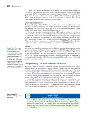 288 6 Inventories
Under LIFO, Kralik Company has recovered the current replacement cost
($4,800) of the units sold. Thus, the gross profit in economic terms is real. How-
ever, under FIFO, the company has recovered only the January 10 cost ($4,000).
To replace the units sold, it must reinvest $800 (200 3 $4) of the gross profit.
Thus, $800 of the gross profit is said to be phantom or illusory. As a result,
reported net income is also overstated in real terms.
BALANCE SHEET EFFECTS
A major advantage of the FIFO method is that in a period of inflation, the costs
allocated to ending inventory will approximate their current cost. For example,
for Houston Electronics, 400 of the 450 units in the ending inventory are costed
under FIFO at the higher November 27 unit cost of $13.
Conversely, a major shortcoming of the LIFO method is that in a period of
inflation, the costs allocated to ending inventory may be significantly understated
in terms of current cost. The understatement becomes greater over prolonged
periods of inflation if the inventory includes goods purchased in one or more
prior accounting periods. For example, Caterpillar has used LIFO for more than
50 years. Its balance sheet shows ending inventory of $14,544 million. But the
inventory’s actual current cost if FIFO had been used is $16,966 million.
TAX EFFECTS
We have seen that both inventory on the balance sheet and net income on the
income statement are higher when companies use FIFO in a period of inflation.
Yet, many companies have selected LIFO. Why? The reason is that LIFO results
in the lowest income taxes (because of lower net income) during times of rising
prices. For example, at Houston Electronics, income taxes are $750 under LIFO,
compared to $990 under FIFO. The tax savings of $240 makes more cash avail-
able for use in the business.
Using Inventory Cost Flow Methods Consistently
Whatever cost flow method a company chooses, it should use that method con-
sistently from one accounting period to another. This approach is often referred
to as the consistency concept, which means that a company uses the same
accounting principles and methods from year to year. Consistent application
enhances the comparability of financial statements over successive time periods.
In contrast, using the FIFO method one year and the LIFO method the next year
would make it difficult to compare the net incomes of the two years.
Although consistent application is preferred, it does not mean that a com-
pany may never change its inventory costing method. When a company adopts a
different method, it should disclose in the financial statements the change and its
effects on net income. Illustration 6-15 shows a typical disclosure, using information
from recent financial statements of Quaker Oats (now a unit of PepsiCo).
Helpful Hint A tax rule,
often referred to as the
LIFO conformity rule,
requires that if companies
use LIFO for tax purposes
they must also use it for
ﬁnancial reporting
purposes. This means that
if a company chooses the
LIFO method to reduce its
tax bills, it will also have to
report lower net income in
its ﬁnancial statements.
QUAKER OATS
Notes to the Financial Statements
Note 1: Effective July 1, the Company adopted the LIFO cost flow assumption
for valuing the majority of U.S. Grocery Products inventories. The Company
believes that the use of the LIFO method better matches current costs with current
revenues. The effect of this change on the current year was to decrease net income
by $16.0 million.
Illustration 6-15
Disclosure of change in cost
flow method
Real
World
 