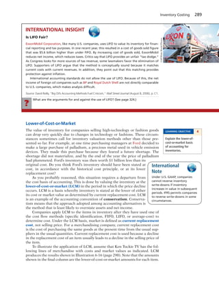 What are the arguments for and against the use of LIFO? (See page 324.)
?
Inventory Costing 289
Lower-of-Cost-or-Market
The value of inventory for companies selling high-technology or fashion goods
can drop very quickly due to changes in technology or fashions. These circum-
stances sometimes call for inventory valuation methods other than those pre-
sented so far. For example, at one time purchasing managers at Ford decided to
make a large purchase of palladium, a precious metal used in vehicle emission
devices. They made this purchase because they feared a future shortage. The
shortage did not materialize, and by the end of the year the price of palladium
had plummeted. Ford’s inventory was then worth $1 billion less than its
original cost. Do you think Ford’s inventory should have been stated at
cost, in accordance with the historical cost principle, or at its lower
replacement cost?
As you probably reasoned, this situation requires a departure from
the cost basis of accounting. This is done by valuing the inventory at the
lower-of-cost-or-market (LCM) in the period in which the price decline
occurs. LCM is a basis whereby inventory is stated at the lower of either
its cost or market value as determined by current replacement cost. LCM
is an example of the accounting convention of conservatism. Conserva-
tism means that the approach adopted among accounting alternatives is
the method that is least likely to overstate assets and net income.
Companies apply LCM to the items in inventory after they have used one of
the cost flow methods (specific identification, FIFO, LIFO, or average-cost) to
determine cost. Under the LCM basis, market is defined as current replacement
cost, not selling price. For a merchandising company, current replacement cost
is the cost of purchasing the same goods at the present time from the usual sup-
pliers in the usual quantities. Current replacement cost is used because a decline
in the replacement cost of an item usually leads to a decline in the selling price of
the item.
To illustrate the application of LCM, assume that Ken Tuckie TV has the fol-
lowing lines of merchandise with costs and market values as indicated. LCM
produces the results shown in Illustration 6-16 (page 290). Note that the amounts
shown in the final column are the lower-of-cost-or-market amounts for each item.
Is LIFO Fair?
ExxonMobil Corporation, like many U.S. companies, uses LIFO to value its inventory for ﬁnan-
cial reporting and tax purposes. In one recent year, this resulted in a cost of goods sold ﬁgure
that was $5.6 billion higher than under FIFO. By increasing cost of goods sold, ExxonMobil
reduces net income, which reduces taxes. Critics say that LIFO provides an unfair “tax dodge.”
As Congress looks for more sources of tax revenue, some lawmakers favor the elimination of
LIFO. Supporters of LIFO argue that the method is conceptually sound because it matches
current costs with current revenues. In addition, they point out that this matching provides
protection against inﬂation.
International accounting standards do not allow the use of LIFO. Because of this, the net
income of foreign oil companies such as BP and Royal Dutch Shell are not directly comparable
to U.S. companies, which makes analysis difﬁcult.
Source: David Reilly, “Big Oil’s Accounting Methods Fuel Criticism,” Wall Street Journal (August 8, 2006), p. C1.
INTERNATIONAL INSIGHT
©AP/WideWorldPhotos
Under U.S. GAAP, companies
cannot reverse inventory
write-downs if inventory
increases in value in subsequent
periods. IFRS permits companies
to reverse write-downs in some
circumstances.
International
Note
LEARNING OBJECTIVE 4
Explain the lower-of-
cost-or-market basis
of accounting for
inventories.
 