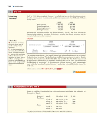 294 6 Inventories
2013 2014
Inventory turnover $1,000,000
5 4
$910,000
5 7
($290,000 1 $210,000)/2 ($210,000 1 $50,000)/2
Days in
365 4 4 5 91.3 days 365 4 7 5 52.1 days
inventory
Early in 2014, Westmoreland Company switched to a just-in-time inventory system.
Its sales revenue, cost of goods sold, and inventory amounts for 2013 and 2014 are
shown below.
2013 2014
Sales revenue $2,000,000 $1,800,000
Cost of goods sold 1,000,000 910,000
Beginning inventory 290,000 210,000
Ending inventory 210,000 50,000
Determine the inventory turnover and days in inventory for 2013 and 2014. Discuss the
changes in the amount of inventory, the inventory turnover and days in inventory, and the
amount of sales across the two years.
Solution
Inventory
Turnover
Action Plan
✔ To find the inventory
turnover, divide cost of
goods sold by average
inventory.
✔ To determine days in
inventory, divide 365 days
by the inventory turnover.
✔ Just-in-time inventory
reduces the amount of
inventory on hand, which
reduces carrying costs.
Reducing inventory levels
by too much has potential
negative implications for
sales.
The company experienced a very significant decline in its ending inventory as a result of
the just-in-time inventory. This decline improved its inventory turnover and its days in
inventory. However, its sales declined by 10%. It is possible that this decline was caused
by the dramatic reduction in the amount of inventory that was on hand, which increased
the likelihood of “stock-outs.” To determine the optimal inventory level, management
must weigh the benefits of reduced inventory against the potential lost sales caused by
stock-outs.
Related exercise material: BE6-9, E6-13, E6-14, and DO IT! 6-4.
> DO IT!
✔ The Navigator
Gerald D. Englehart Company has the following inventory, purchases, and sales data for
the month of March.
Inventory: March 1 200 units @ $4.00 $ 800
Purchases:
March 10 500 units @ $4.50 2,250
March 20 400 units @ $4.75 1,900
March 30 300 units @ $5.00 1,500
Sales:
March 15 500 units
March 25 400 units
The physical inventory count on March 31 shows 500 units on hand.
> Comprehensive DO IT! 1
 