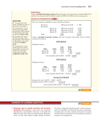 Summary of Learning Objectives 295
Instructions
Under a periodic inventory system, determine the cost of inventory on hand at March 31
and the cost of goods sold for March under (a) FIFO, (b) LIFO, and (c) average-cost.
Solution to Comprehensive DO IT! 1
The cost of goods available for sale is $6,450, as follows.
Inventory: 200 units @ $4.00 $ 800
Purchases:
March 10 500 units @ $4.50 2,250
March 20 400 units @ $4.75 1,900
March 30 300 units @ $5.00 1,500
Total: 1,400 $6,450
Under a periodic inventory system, the cost of goods sold under each cost flow
method is as follows.
FIFO Method
Ending inventory:
Unit Total
Date Units Cost Cost
March 30 300 $5.00 $1,500
March 20 200 4.75 950 $2,450
Cost of goods sold: $6,450 2 $2,450 5 $4,000
LIFO Method
Ending inventory:
Unit Total
Date Units Cost Cost
March 1 200 $4.00 $ 800
March 10 300 4.50 1,350 $2,150
Cost of goods sold: $6,450 2 $2,150 5 $4,300
Average-Cost Method
Average unit cost: $6,450 4 1,400 5 $4.607
Ending inventory: 500 3 $4.607 5 $2,303.50
Cost of goods sold: $6,450 2 $2,303.50 5 $4,146.50
✔ The Navigator
1 Determine how to classify inventory and inventory
quantities. Merchandisers need only one inventory
classification, merchandise inventory, to describe the
different items that make up total inventory. Manufac-
turers, on the other hand, usually classify inventory
into three categories: finished goods, work in process,
and raw materials. To determine inventory quantities,
manufacturers (1) take a physical inventory of goods
on hand and (2) determine the ownership of goods in
transit or on consignment.
SUMMARY OF LEARNING OBJECTIVES
✔ The Navigator
Action Plan
✔ Compute the total
goods available for sale, in
both units and dollars.
✔ Compute the cost of
ending inventory under
the periodic FIFO method
by allocating to the units
on hand the latest costs.
✔ Compute the cost of
ending inventory under
the periodic LIFO method
by allocating to the units
on hand the earliest
costs.
✔ Compute the cost of
ending inventory under
the periodic average-cost
method by allocating
to the units on hand a
weighted-average cost.
 