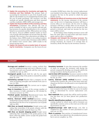 296 6 Inventories
2 Explain the accounting for inventories and apply the
inventory cost ﬂow methods. The primary basis of
accounting for inventories is cost. Cost of goods avail-
able for sale includes (a) cost of beginning inventory and
(b) cost of goods purchased. The inventory cost flow
methods are specific identification and three assumed
cost flow methods—FIFO, LIFO, and average-cost.
3 Explain the ﬁnancial effects of the inventory cost ﬂow
assumptions. Companies may allocate the cost of
goods available for sale to cost of goods sold and end-
ing inventory by specific identification or by a method
based on an assumed cost flow. When prices are rising,
the first-in, first-out (FIFO) method results in lower
cost of goods sold and higher net income than the other
methods. The reverse is true when prices are falling. In
the balance sheet, FIFO results in an ending inventory
that is closest to current value. Inventory under LIFO is
the farthest from current value. LIFO results in the
lowest income taxes.
4 Explain the lower-of-cost-or-market basis of account-
ing for inventories. Companies use the lower-of-cost-
or-market (LCM) basis when the current replacement
cost (market) is less than cost. Under LCM, companies
recognize the loss in the period in which the price
decline occurs.
5 Indicate the effects of inventory errors on the ﬁnancial
statements. In the income statement of the current
year: (a) An error in beginning inventory will have a
reverse effect on net income. (b) An error in ending
inventory will have a similar effect on net income. In
the following period, its effect on net income for that
period is reversed, and total net income for the two
years will be correct.
In the balance sheet: Ending inventory errors will
have the same effect on total assets and total owner’s
equity and no effect on liabilities.
6 Compute and interpret the inventory turnover. The
inventory turnover is cost of goods sold divided by
average inventory. To convert it to average days in
inventory, divide 365 days by the inventory turnover.
Average-cost method Inventory costing method that
uses the weighted-average unit cost to allocate to end-
ing inventory and cost of goods sold the cost of goods
available for sale. (p. 285).
Consigned goods Goods held for sale by one party
although ownership of the goods is retained by another
party. (p. 279).
Consistency concept Dictates that a company use the
same accounting principles and methods from year to
year. (p. 288).
Current replacement cost The current cost to replace
an inventory item. (p. 289).
Days in inventory Measure of the average number of
days inventory is held; calculated as 365 divided by
inventory turnover. (p. 293).
Finished goods inventory Manufactured items that
are completed and ready for sale. (p. 276).
First-in, ﬁrst-out (FIFO) method Inventory costing
method that assumes that the costs of the earliest goods
purchased are the first to be recognized as cost of goods
sold. (p. 282).
FOB (free on board) destination Freight terms indi-
cating that ownership of the goods remains with the
seller until the goods reach the buyer. (p. 278).
FOB (free on board) shipping point Freight terms
indicating that ownership of the goods passes to the
buyer when the public carrier accepts the goods from
the seller. (p. 278).
Inventory turnover A ratio that measures the number
of times on average the inventory sold during the
period; computed by dividing cost of goods sold by the
average inventory during the period. (p. 293).
Just-in-time (JIT) inventory Inventory system in which
companies manufacture or purchase goods just in time
for use. (p. 276).
Last-in, ﬁrst-out (LIFO) method Inventory costing
method that assumes the costs of the latest units pur-
chased are the first to be allocated to cost of goods sold.
(p. 284).
Lower-of-cost-or-market (LCM) A basis whereby inven-
tory is stated at the lower of either its cost or its market
value as determined by current replacement cost.
(p. 289).
Raw materials Basic goods that will be used in produc-
tion but have not yet been placed into production.
(p. 276).
Speciﬁc identiﬁcation method An actual physical flow
costing method in which items still in inventory are
specifically costed to arrive at the total cost of the end-
ing inventory. (p. 281).
Weighted-average unit cost Average cost that is
weighted by the number of units purchased at each
unit cost. (p. 285).
Work in process That portion of manufactured inven-
tory that has been placed into the production process
but is not yet complete. (p. 276).
GLOSSARY
 