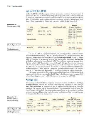 298 6 Inventories
Last-In, First-Out (LIFO)
Under the LIFO method using a perpetual system, the company charges to cost of
goods sold the cost of the most recent purchase prior to sale. Therefore, the cost
of the goods sold on September 10 consists of all the units from the August 24 and
April 15 purchases plus 50 of the units in beginning inventory. Illustration 6A-3
shows the computation of the ending inventory under the LIFO method.
Illustration 6A-4
Perpetual system—
average-cost method
Balance
Date Purchases Cost of Goods Sold (in units and cost)
January 1 (100 @ $10) $ 1,000
April 15 (200 @ $11) $2,200 (300 @ $10.667) $ 3,200
August 24 (300 @ $12) $3,600 (600 @ $11.333) $ 6,800
September 10 (550 @ $11.333) (50 @ $11.333) $ 567
$6,233
November 27 (400 @ $13) $5,200 (450 @ $12.816) $5,767
Ending inventory
Cost of goods sold
The use of LIFO in a perpetual system will usually produce cost allocations
that differ from those using LIFO in a periodic system. In a perpetual system, the
company allocates the latest units purchased prior to each sale to cost of goods
sold. In contrast, in a periodic system, the latest units purchased during the
period are allocated to cost of goods sold. Thus, when a purchase is made after
the last sale, the LIFO periodic system will apply this purchase to the previous
sale. Compare Illustrations 6-8 (page 284) and 6A-3. Illustration 6-8 shows that
the 400 units at $13 purchased on November 27 applied to the sale of 550 units
on September 10. Under the LIFO perpetual system in Illustration 6A-3, the 400
units at $13 purchased on November 27 are all applied to the ending inventory.
The ending inventory in this LIFO perpetual illustration is $5,700, and cost of
goods sold is $6,300, as compared to the LIFO periodic Illustration 6-8 (on page 284)
where the ending inventory is $5,000 and cost of goods sold is $7,000.
Average-Cost
The average-cost method in a perpetual inventory system is called the moving-
average method. Under this method, the company computes a new average
after each purchase, by dividing the cost of goods available for sale by the units
on hand. The average cost is then applied to (1) the units sold, to determine the
cost of goods sold, and (2) the remaining units on hand, to determine the ending
inventory amount. Illustration 6A-4 shows the application of the moving-average
cost method by Houston Electronics.
Illustration 6A-3
Perpetual system—LIFO
Balance
Date Purchases Cost of Goods Sold (in units and cost)
January 1 (100 @ $10) $ 1,000
April 15 (200 @ $11) $2,200 (100 @ $10)
$ 3,200
(200 @ $11)
August 24 (300 @ $12) $3,600 (100 @ $10)
(200 @ $11) $ 6,800
(300 @ $12)
September 10 (300 @ $12)
(200 @ $11)
( 50 @ $10) (50 @ $10) $ 500
$6,300
November 27 (400 @ $13) $5,200 (50 @ $10)
$5,700
(400 @ $13)Ending inventory
Cost of goods sold
⎧
⎪
⎨
⎪
⎩
⎧
⎨
⎩
⎧
⎪
⎨
⎪
⎩
⎧
⎨
⎩
 
