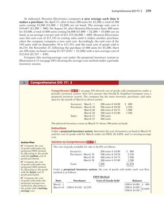 Comprehensive DO IT! 2 299
As indicated, Houston Electronics computes a new average each time it
makes a purchase. On April 15, after it buys 200 units for $2,200, a total of 300
units costing $3,200 ($1,000 1 $2,200) are on hand. The average unit cost is
$10.667 ($3,200 4 300). On August 24, after Houston Electronics buys 300 units
for $3,600, a total of 600 units costing $6,800 ($1,000 1 $2,200 1 $3,600) are on
hand, at an average cost per unit of $11.333 ($6,800 4 600). Houston Electronics
uses this unit cost of $11.333 in costing sales until it makes another purchase,
when the company computes a new unit cost. Accordingly, the unit cost of the
550 units sold on September 10 is $11.333, and the total cost of goods sold is
$6,233. On November 27, following the purchase of 400 units for $5,200, there
are 450 units on hand costing $5,767 ($567 1 $5,200) with a new average cost of
$12.816 ($5,767 4 450).
Compare this moving-average cost under the perpetual inventory system to
Illustration 6-11 (on page 285) showing the average-cost method under a periodic
inventory system.
> Comprehensive DO IT! 2
Comprehensive DO IT! 1 on page 294 showed cost of goods sold computations under a
periodic inventory system. Now let’s assume that Gerald D. Englehart Company uses a
perpetual inventory system. The company has the same inventory, purchases, and sales
data for the month of March as shown earlier:
Inventory: March 1 200 units @ $4.00 $ 800
Purchases: March 10 500 units @ $4.50 2,250
March 20 400 units @ $4.75 1,900
March 30 300 units @ $5.00 1,500
Sales: March 15 500 units
March 25 400 units
The physical inventory count on March 31 shows 500 units on hand.
Instructions
Under a perpetual inventory system, determine the cost of inventory on hand at March 31
and the cost of goods sold for March under (a) FIFO, (b) LIFO, and (c) moving-average
cost.
Solution to Comprehensive DO IT! 2
The cost of goods available for sale is $6,450, as follows.
Inventory: 200 units @ $4.00 $ 800
Purchases: March 10 500 units @ $4.50 2,250
March 20 400 units @ $4.75 1,900
March 30 300 units @ $5.00 1,500
Total: 1,400 $6,450
Under a perpetual inventory system, the cost of goods sold under each cost flow
method is as follows.
FIFO Method
Date Purchases Cost of Goods Sold Balance
March 1 (200 @ $4.00) $ 800
March 10 (500 @ $4.50) $2,250 (200 @ $4.00)
(500 @ $4.50)
$3,050⎧
⎨
⎩
Action Plan
✔ Compute the cost
of goods sold under the
perpetual FIFO method
by allocating to the goods
sold the earliest cost of
goods purchased.
✔ Compute the cost
of goods sold under the
perpetual LIFO method
by allocating to the goods
sold the latest cost of
goods purchased.
✔ Compute the cost
of goods sold under the
perpetual average-cost
method by allocating to
the goods sold a moving-
average cost.
 