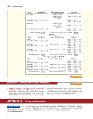 300 6 Inventories
Date Purchases Cost of Goods Sold Balance
March 15 (200 @ $4.00)
(300 @ $4.50) (200 @ $4.50) $ 900
$2,150
March 20 (400 @ $4.75) $1,900 (200 @ $4.50)
(400 @ $4.75)
$2,800
March 25 (200 @ $4.50)
(200 @ $4.75) (200 @ $4.75) $ 950
$1,850
March 30 (300 @ $5.00) $1,500 (200 @ $4.75)
(300 @ $5.00)
$2,450
Ending inventory $2,450 Cost of goods sold: $2,150 1 $1,850 5 $4,000
LIFO Method
Date Purchases Cost of Goods Sold Balance
March 1 (200 @ $4.00) $ 800
March 10 (500 @ $4.50) $2,250 (200 @ $4.00)
(500 @ $4.50)
$3,050
March 15 (500 @ $4.50) $2,250 (200 @ $4.00) $ 800
March 20 (400 @ $4.75) $1,900 (200 @ $4.00)
(400 @ $4.75)
$2,700
March 25 (400 @ $4.75) $1,900 (200 @ $4.00) $ 800
March 30 (300 @ $5.00) $1,500 (200 @ $4.00)
(300 @ $5.00)
$2,300
Ending inventory $2,300 Cost of goods sold: $2,250 1 $1,900 5 $4,150
Moving-Average Cost Method
Date Purchases Cost of Goods Sold Balance
March 1 (200 @ $ 4.00) $ 800
March 10 (500 @ $4.50) $2,250 (700 @ $4.357) $3,050
March 15 (500 @ $4.357) $2,179 (200 @ $4.357) $ 871
March 20 (400 @ $4.75) $1,900 (600 @ $4.618) $2,771
March 25 (400 @ $4.618) $1,847 (200 @ $4.618) $ 924
March 30 (300 @ $5.00) $1,500 (500 @ $4.848) $2,424
Ending inventory $2,424 Cost of goods sold: $2,179 1 $1,847 5 $4,026
⎧
⎪
⎪
⎨
⎪
⎪
⎩
⎧
⎪
⎪
⎨
⎪
⎪
⎩
⎧
⎨
⎩
⎧
⎨
⎩
⎧
⎨
⎩
⎧
⎨
⎩
⎧
⎨
⎩
✔ The Navigator
7 Apply the inventory cost ﬂow methods to perpetual
inventory records. Under FIFO and a perpetual inven-
tory system, companies charge to cost of goods sold the
cost of the earliest goods on hand prior to each sale.
Under LIFO and a perpetual system, companies charge
to cost of goods sold the cost of the most recent pur-
chase prior to sale. Under the moving-average (average
cost) method and a perpetual system, companies com-
pute a new average cost after each purchase.
SUMMARY OF LEARNING OBJECTIVE FOR APPENDIX 6A
✔ The Navigator
In the chapter, we assumed that a company would be able to physically count its
inventory. What if it cannot? What if the inventory were destroyed by fire or flood,
for example? In that case, the company would use an estimate.
APPENDIX 6B Estimating Inventories
LEARNING OBJECTIVE 8
Describe the two methods
of estimating inventories.
 