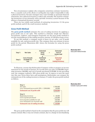 Appendix 6B: Estimating Inventories 301
Two circumstances explain why companies sometimes estimate inventories.
First, a casualty such as fire, flood, or earthquake may make it impossible to take
a physical inventory. Second, managers may want monthly or quarterly financial
statements, but a physical inventory is taken only annually. The need for estimat-
ing inventories occurs primarily with a periodic inventory system because of the
absence of perpetual inventory records.
There are two widely used methods of estimating inventories: (1) the gross
profit method, and (2) the retail inventory method.
Gross Proﬁt Method
The gross profit method estimates the cost of ending inventory by applying a
gross profit rate to net sales. This method is relatively simple but effective.
Accountants, auditors, and managers frequently use the gross profit method to
test the reasonableness of the ending inventory amount. It will detect large errors.
To use this method, a company needs to know its net sales, cost of goods
available for sale, and gross profit rate. The company then can estimate its gross
profit for the period. Illustration 6B-1 shows the formulas for using the gross
profit method.
To illustrate, assume that Kishwaukee Company wishes to prepare an income
statement for the month of January. Its records show net sales of $200,000, begin-
ning inventory $40,000, and cost of goods purchased $120,000. In the preceding
year, the company realized a 30% gross profit rate. It expects to earn the same
rate this year. Given these facts and assumptions, Kishwaukee can compute the
estimated cost of the ending inventory at January 31 under the gross profit method
as follows.
Illustration 6B-1
Gross profit method formulasEstimated Estimated
Step 1: Net Sales 2 Gross 5 Cost of
Proﬁt Goods Sold
Cost of Goods Estimated Estimated
Step 2: Available for 2 Cost of 5 Cost of
Sale Goods Sold Ending Inventory
Step 1:
Net sales $ 200,000
Less: Estimated gross profit (30% 3 $200,000) 60,000
Estimated cost of goods sold $140,000
Step 2:
Beginning inventory $ 40,000
Cost of goods purchased 120,000
Cost of goods available for sale 160,000
Less: Estimated cost of goods sold 140,000
Estimated cost of ending inventory $ 20,000
Illustration 6B-2
Example of gross profit method
The gross profit method is based on the assumption that the gross profit rate will
remain constant. But, it may not remain constant, due to a change in merchandising
 