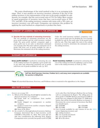 Self-Test Questions 303
The major disadvantage of the retail method is that it is an averaging tech-
nique. Thus, it may produce an incorrect inventory valuation if the mix of the
ending inventory is not representative of the mix in the goods available for sale.
Assume, for example, that the cost-to-retail ratio of 75% for Valley West consists
of equal proportions of inventory items that have cost-to-retail ratios of 70%,
75%, and 80%. If the ending inventory contains only items with a 70% ratio, an
incorrect inventory cost will result. Companies can minimize this problem by
applying the retail method on a department or product-line basis.
8 Describe the two methods of estimating inventories.
The two methods of estimating inventories are the
gross profit method and the retail inventory method.
Under the gross profit method, companies apply a
gross profit rate to net sales to determine estimated
cost of goods sold. They then subtract estimated cost of
goods sold from cost of goods available for sale to
determine the estimated cost of the ending inventory.
Under the retail inventory method, companies com-
pute a cost-to-retail ratio by dividing the cost of goods
available for sale by the retail value of the goods avail-
able for sale. They then apply this ratio to the ending
inventory at retail to determine the estimated cost of
the ending inventory.
SUMMARY OF LEARNING OBJECTIVE FOR APPENDIX 6B
✔ The Navigator
Gross proﬁt method A method for estimating the cost
of the ending inventory by applying a gross profit rate
to net sales and subtracting estimated cost of goods
sold from cost of goods available for sale. (p. 301).
Retail inventory method A method for estimating the
cost of the ending inventory by applying a cost-to-retail
ratio to the ending inventory at retail. (p. 302).
GLOSSARY FOR APPENDIX 6B
Self-Test, Brief Exercises, Exercises, Problem Set A, and many more components are available
for practice in WileyPLUS.
Answers are on page 324.
1. Which of the following should not be included in the
physical inventory of a company?
(a) Goods held on consignment from another
company.
(b) Goods shipped on consignment to another
company.
(c) Goods in transit from another company shipped
FOB shipping point.
(d) None of the above.
2. As a result of a thorough physical inventory, Railway
Company determined that it had inventory worth
$180,000 at December 31, 2014. This count did not
take into consideration the following facts: Rogers
Consignment store currently has goods worth $35,000
on its sales floor that belong to Railway but are being
sold on consignment by Rogers. The selling price of
these goods is $50,000. Railway purchased $13,000 of
goods that were shipped on December 27, FOB desti-
nation, that will be received by Railway on January 3.
Determine the correct amount of inventory that Rail-
way should report.
(a) $230,000. (c) $228,000.
(b) $215,000. (d) $193,000.
3. Cost of goods available for sale consists of two ele-
ments: beginning inventory and
(a) ending inventory.
(b) cost of goods purchased.
(c) cost of goods sold.
(d) All of the above.
SELF-TEST QUESTIONS
*Note: All asterisked Questions, Exercises, and Problems relate to material in the appendices to the chapter.
(LO 1)
(LO 1)
(LO 2)
 
