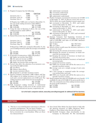 304 6 Inventories
4. Poppins Company has the following:
Units Unit Cost
Inventory, Jan. 1 8,000 $11
Purchase, June 19 13,000 12
Purchase, Nov. 8 5,000 13
If Poppins has 9,000 units on hand at December 31,
the cost of the ending inventory under FIFO is:
(a) $99,000. (c) $113,000.
(b) $108,000. (d) $117,000.
5. Using the data in Question 4 above, the cost of the
ending inventory under LIFO is:
(a) $113,000. (c) $99,000.
(b) $108,000. (d) $100,000.
6. Hansel Electronics has the following:
Units Unit Cost
Inventory, Jan. 1 5,000 $ 8
Purchase, April 2 15,000 $10
Purchase, Aug. 28 20,000 $12
If Hansel has 7,000 units on hand at December 31, the
cost of ending inventory under the average-cost method
is:
(a) $84,000. (c) $56,000.
(b) $70,000. (d) $75,250.
7. In periods of rising prices, LIFO will produce:
(a) higher net income than FIFO.
(b) the same net income as FIFO.
(c) lower net income than FIFO.
(d) higher net income than average-cost.
8. Factors that affect the selection of an inventory cost-
ing method do not include:
(a) tax effects.
(b) balance sheet effects.
(c) income statement effects.
(d) perpetual vs. periodic inventory system.
9. Norton Company purchased 1,000 widgets and has
200 widgets in its ending inventory at a cost of $91
each and a current replacement cost of $80 each. The
ending inventory under lower-of-cost-or-market is:
(a) $91,000. (c) $18,200.
(b) $80,000. (d) $16,000.
10. Falk Company’s ending inventory is understated
$4,000. The effects of this error on the current year’s
cost of goods sold and net income, respectively, are:
(a) understated, overstated.
(b) overstated, understated.
(c) overstated, overstated.
(d) understated, understated.
11. Pauline Company overstated its inventory by $15,000
at December 31, 2013. It did not correct the error in
2013 or 2014. As a result, Pauline’s owner’s equity was:
(a) overstated at December 31, 2013, and under-
stated at December 31, 2014.
(b) overstated at December 31, 2013, and properly
stated at December 31, 2014.
(c) understated at December 31, 2013, and under-
stated at December 31, 2014.
(d) overstated at December 31, 2013, and overstated
at December 31, 2014.
12. Santana Company had beginning inventory of
$80,000, ending inventory of $110,000, cost of goods
sold of $285,000, and sales of $475,000. Santana’s
days in inventory is:
(a) 73 days. (c) 102.5 days.
(b) 121.7 days. (d) 84.5 days.
13. Which of these would cause the inventory turnover to
increase the most?
(a) Increasing the amount of inventory on hand.
(b) Keeping the amount of inventory on hand con-
stant but increasing sales.
(c) Keeping the amount of inventory on hand con-
stant but decreasing sales.
(d) Decreasing the amount of inventory on hand and
increasing sales.
*14. In a perpetual inventory system:
(a) LIFO cost of goods sold will be the same as in a
periodic inventory system.
(b) average costs are a simple average of unit costs
incurred.
(c) a new average is computed under the average-
cost method after each sale.
(d) FIFO cost of goods sold will be the same as in a
periodic inventory system.
*15. King Company has sales of $150,000 and cost of goods
available for sale of $135,000. If the gross profit rate is
30%, the estimated cost of the ending inventory under
the gross profit method is:
(a) $15,000. (c) $45,000.
(b) $30,000. (d) $75,000.
(LO 5)
(LO 6)
(LO 7)
(LO 8)
Go to the book’s companion website, www.wiley.com/college/weygandt, for additional Self-Test Questions.
✔ The Navigator
(LO 2)
(LO 2)
(LO 2)
(LO 3)
(LO 3)
(LO 4)
(LO 5)
(LO 4)
1. “The key to successful business operations is effective
inventory management.” Do you agree? Explain.
2. An item must possess two characteristics to be classi-
fied as inventory by a merchandiser. What are these
two characteristics?
QUESTIONS
3. Your friend Theo Dolan has been hired to help take
the physical inventory in Silker Hardware Store.
Explain to Theo Dolan what this job will entail.
4. (a) Rochelle Company ships merchandise to Jay
Company on December 30. The merchandise
 