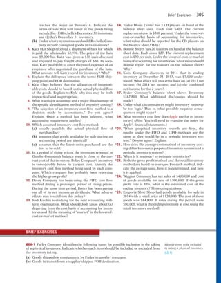 Brief Exercises 305
reaches the buyer on January 6. Indicate the
terms of sale that will result in the goods being
included in (1) Rochelle’s December 31 inventory,
and (2) Jay’s December 31 inventory.
(b) Under what circumstances should Rochelle Com-
pany include consigned goods in its inventory?
5. Katz Hat Shop received a shipment of hats for which
it paid the wholesaler $2,970. The price of the hats
was $3,000 but Katz was given a $30 cash discount
and required to pay freight charges of $50. In addi-
tion, Katz paid $130 to cover the travel expenses of an
employee who negotiated the purchase of the hats.
What amount will Katz record for inventory? Why?
6. Explain the difference between the terms FOB ship-
ping point and FOB destination.
7. Kyle Ebert believes that the allocation of inventori-
able costs should be based on the actual physical flow
of the goods. Explain to Kyle why this may be both
impractical and inappropriate.
8. What is a major advantage and a major disadvantage of
the specific identification method of inventory costing?
9. “The selection of an inventory cost flow method is a
decision made by accountants.” Do you agree?
Explain. Once a method has been selected, what
accounting requirement applies?
10. Which assumed inventory cost flow method:
(a) usually parallels the actual physical flow of
merchandise?
(b) assumes that goods available for sale during an
accounting period are identical?
(c) assumes that the latest units purchased are the
first to be sold?
11. In a period of rising prices, the inventory reported in
Gumby Company’s balance sheet is close to the cur-
rent cost of the inventory. Pokey Company’s inventory
is considerably below its current cost. Identify the
inventory cost flow method being used by each com-
pany. Which company has probably been reporting
the higher gross profit?
12. Davey Company has been using the FIFO cost flow
method during a prolonged period of rising prices.
During the same time period, Davey has been paying
out all of its net income as dividends. What adverse
effects may result from this policy?
13. Josh Kuchin is studying for the next accounting mid-
term examination. What should Josh know about (a)
departing from the cost basis of accounting for inven-
tories and (b) the meaning of “market” in the lower-of-
cost-or-market method?
14. Taylor Music Center has 5 CD players on hand at the
balance sheet date. Each cost $400. The current
replacement cost is $380 per unit. Under the lower-of-
cost-or-market basis of accounting for inventories,
what value should be reported for the CD players on
the balance sheet? Why?
15. Bonnie Stores has 20 toasters on hand at the balance
sheet date. Each costs $27. The current replacement
cost is $30 per unit. Under the lower-of-cost-or-market
basis of accounting for inventories, what value should
Bonnie report for the toasters on the balance sheet?
Why?
16. Kuzu Company discovers in 2014 that its ending
inventory at December 31, 2013, was $7,000 under-
stated. What effect will this error have on (a) 2013 net
income, (b) 2014 net income, and (c) the combined
net income for the 2 years?
17. Ryder Company’s balance sheet shows Inventory
$162,800. What additional disclosures should be
made?
18. Under what circumstances might inventory turnover
be too high? That is, what possible negative conse-
quences might occur?
19. What inventory cost flow does Apple use for its inven-
tories? (Hint: You will need to examine the notes for
Apple’s financial statements.)
*20. “When perpetual inventory records are kept, the
results under the FIFO and LIFO methods are the
same as they would be in a periodic inventory sys-
tem.” Do you agree? Explain.
*21. How does the average-cost method of inventory cost-
ing differ between a perpetual inventory system and a
periodic inventory system?
*22. When is it necessary to estimate inventories?
*23. Both the gross profit method and the retail inventory
method are based on averages. For each method, indi-
cate the average used, how it is determined, and how
it is applied.
*24. Wiggins Company has net sales of $400,000 and cost
of goods available for sale of $300,000. If the gross
profit rate is 35%, what is the estimated cost of the
ending inventory? Show computations.
*25. Emporia Shoe Shop had goods available for sale in
2014 with a retail price of $120,000. The cost of these
goods was $84,000. If sales during the period were
$80,000, what is the ending inventory at cost using the
retail inventory method?
BE6-1 Farley Company identifies the following items for possible inclusion in the taking
of a physical inventory. Indicate whether each item should be included or excluded from
the inventory taking.
(a) Goods shipped on consignment by Farley to another company.
(b) Goods in transit from a supplier shipped FOB destination.
BRIEF EXERCISES
Identify items to be included
in taking a physical inventory.
(LO 1)
 