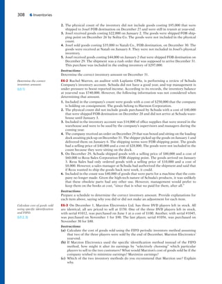 308 6 Inventories
2. The physical count of the inventory did not include goods costing $95,000 that were
shipped to Josef FOB destination on December 27 and were still in transit at year-end.
3. Josef received goods costing $22,000 on January 2. The goods were shipped FOB ship-
ping point on December 26 by Solita Co. The goods were not included in the physical
count.
4. Josef sold goods costing $35,000 to Natali Co., FOB destination, on December 30. The
goods were received at Natali on January 8. They were not included in Josef’s physical
inventory.
5. Josef received goods costing $44,000 on January 2 that were shipped FOB destination on
December 29. The shipment was a rush order that was supposed to arrive December 31.
This purchase was included in the ending inventory of $297,000.
Instructions
Determine the correct inventory amount on December 31.
E6-2 Rachel Warren, an auditor with Laplante CPAs, is performing a review of Schuda
Company’s inventory account. Schuda did not have a good year, and top management is
under pressure to boost reported income. According to its records, the inventory balance
at year-end was $740,000. However, the following information was not considered when
determining that amount.
1. Included in the company’s count were goods with a cost of $250,000 that the company
is holding on consignment. The goods belong to Harmon Corporation.
2. The physical count did not include goods purchased by Schuda with a cost of $40,000
that were shipped FOB destination on December 28 and did not arrive at Schuda ware-
house until January 3.
3. Included in the inventory account was $14,000 of office supplies that were stored in the
warehouse and were to be used by the company’s supervisors and managers during the
coming year.
4. The company received an order on December 29 that was boxed and sitting on the loading
dock awaiting pick-up on December 31. The shipper picked up the goods on January 1 and
delivered them on January 6. The shipping terms were FOB shipping point. The goods
had a selling price of $40,000 and a cost of $28,000. The goods were not included in the
count because they were sitting on the dock.
5. On December 29, Schuda shipped goods with a selling price of $80,000 and a cost of
$60,000 to Reza Sales Corporation FOB shipping point. The goods arrived on January
3. Reza Sales had only ordered goods with a selling price of $10,000 and a cost of
$8,000. However, a sales manager at Schuda had authorized the shipment and said that
if Reza wanted to ship the goods back next week, it could.
6. Included in the count was $40,000 of goods that were parts for a machine that the com-
pany no longer made. Given the high-tech nature of Schuda’s products, it was unlikely
that these obsolete parts had any other use. However, management would prefer to
keep them on the books at cost, “since that is what we paid for them, after all.”
Instructions
Prepare a schedule to determine the correct inventory amount. Provide explanations for
each item above, saying why you did or did not make an adjustment for each item.
E6-3 On December 1, Marzion Electronics Ltd. has three DVD players left in stock. All
are identical, all are priced to sell at $150. One of the three DVD players left in stock,
with serial #1012, was purchased on June 1 at a cost of $100. Another, with serial #1045,
was purchased on November 1 for $90. The last player, serial #1056, was purchased on
November 30 for $80.
Instructions
(a) Calculate the cost of goods sold using the FIFO periodic inventory method assuming
that two of the three players were sold by the end of December, Marzion Electronics’
year-end.
(b) If Marzion Electronics used the specific identification method instead of the FIFO
method, how might it alter its earnings by “selectively choosing” which particular
players to sell to the two customers? What would Marzion’s cost of goods sold be if the
company wished to minimize earnings? Maximize earnings?
(c) Which of the two inventory methods do you recommend that Marzion use? Explain
why.
Determine the correct
inventory amount.
(LO 1)
Calculate cost of goods sold
using specific identification
and FIFO.
(LO 2, 3)
 