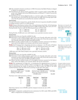 Problems: Set A 313
(d) Also included in Austin’s warehouse is $700 of inventory that Ryhn Producers shipped
to Austin on consignment.
(e) On February 26, Austin issued a purchase order to acquire goods costing $900. The
goods were shipped with terms FOB destination on February 27. Austin received the
goods on March 2.
(f) On February 26, Austin shipped goods to a customer under terms FOB destination.
The invoice price was $350; the cost of the items was $200. The receiving report indi-
cates that the goods were received by the customer on March 2.
Instructions
For each of the above transactions, specify whether the item in question should be included
in ending inventory, and if so, at what amount.
P6-2A Express Distribution markets CDs of the performing artist Fishe. At the beginning
of October, Express had in beginning inventory 2,000 of Fishe’s CDs with a unit cost of $7.
During October, Express made the following purchases of Fishe’s CDs.
Oct. 3 2,500 @ $8 Oct. 19 3,000 @ $10
Oct. 9 3,500 @ $9 Oct. 25 4,000 @ $11
During October, 10,900 units were sold. Express uses a periodic inventory system.
Instructions
(a) Determine the cost of goods available for sale.
(b) Determine (1) the ending inventory and (2) the cost of goods sold under each of the
assumed cost flow methods (FIFO, LIFO, and average-cost). Prove the accuracy of the
cost of goods sold under the FIFO and LIFO methods.
(c) Which cost flow method results in (1) the highest inventory amount for the balance
sheet and (2) the highest cost of goods sold for the income statement?
P6-3A Ziad Company had a beginning inventory on January 1 of 150 units of Product
4-18-15 at a cost of $20 per unit. During the year, the following purchases were made.
Mar. 15 400 units at $23 Sept. 4 350 units at $26
July 20 250 units at $24 Dec. 2 100 units at $29
1,000 units were sold. Ziad Company uses a periodic inventory system.
Instructions
(a) Determine the cost of goods available for sale.
(b) Determine (1) the ending inventory, and (2) the cost of goods sold under each of the
assumed cost flow methods (FIFO, LIFO, and average-cost). Prove the accuracy of the
cost of goods sold under the FIFO and LIFO methods.
(c) Which cost flow method results in (1) the highest inventory amount for the balance
sheet, and (2) the highest cost of goods sold for the income statement?
P6-4A The management of Felipe Inc. is reevaluating the appropriateness of using its
present inventory cost flow method, which is average-cost. The company requests your
help in determining the results of operations for 2014 if either the FIFO or the LIFO
method had been used. For 2014, the accounting records show these data:
Inventories Purchases and Sales
Beginning (7,000 units) $14,000 Total net sales (180,000 units) $747,000
Ending (17,000 units) Total cost of goods purchased
(190,000 units) 466,000
Purchases were made quarterly as follows.
Quarter Units Unit Cost Total Cost
1 50,000 $2.20 $110,000
2 40,000 2.35 94,000
3 40,000 2.50 100,000
4 60,000 2.70 162,000
190,000 $466,000
Operating expenses were $130,000, and the company’s income tax rate is 40%.
Instructions
(a) Prepare comparative condensed income statements for 2014 under FIFO and LIFO.
(Show computations of ending inventory.)
Determine cost of goods sold
and ending inventory using
FIFO, LIFO, and average-cost
with analysis.
(LO 2, 3)
(b)(2) Cost of goods sold:
FIFO $ 94,500
LIFO $108,700
Average $101,370
(b)(2) Cost of goods sold:
FIFO $23,400
LIFO $24,900
Average $24,160
(a) Gross proﬁt:
FIFO $312,900
LIFO $303,000
Compute ending inventory,
prepare income statements,
and answer questions using
FIFO and LIFO.
(LO 2, 3)
Determine cost of goods sold
and ending inventory, using
FIFO, LIFO, and average-cost
with analysis.
(LO 2, 3)
 