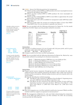314 6 Inventories
(b) Answer the following questions for management.
(1) Which cost flow method (FIFO or LIFO) produces the more meaningful inventory
amount for the balance sheet? Why?
(2) Which cost flow method (FIFO or LIFO) produces the more meaningful net
income? Why?
(3) Which cost flow method (FIFO or LIFO) is more likely to approximate the actual
physical flow of goods? Why?
(4) How much more cash will be available for management under LIFO than under
FIFO? Why?
(5) Will gross profit under the average-cost method be higher or lower than FIFO?
Than LIFO? (Note: It is not necessary to quantify your answer.)
P6-5A You are provided with the following information for Najera Inc. for the month
ended June 30, 2014. Najera uses the periodic method for inventory.
Unit Cost or
Date Description Quantity Selling Price
June 1 Beginning inventory 40 $40
June 4 Purchase 135 44
June 10 Sale 110 70
June 11 Sale return 15 70
June 18 Purchase 55 46
June 18 Purchase return 10 46
June 25 Sale 65 75
June 28 Purchase 30 50
Instructions
(a) Calculate (i) ending inventory, (ii) cost of goods sold, (iii) gross profit, and (iv) gross
profit rate under each of the following methods.
(1) LIFO. (2) FIFO. (3) Average-cost.
(b) Compare results for the three cost flow assumptions.
P6-6A You are provided with the following information for Barton Inc. Barton Inc. uses
the periodic method of accounting for its inventory transactions.
March 1 Beginning inventory 2,000 liters at a cost of 60¢ per liter.
March 3 Purchased 2,500 liters at a cost of 65¢ per liter.
March 5 Sold 2,300 liters for $1.05 per liter.
March 10 Purchased 4,000 liters at a cost of 72¢ per liter.
March 20 Purchased 2,500 liters at a cost of 80¢ per liter.
March 30 Sold 5,200 liters for $1.25 per liter.
Instructions
(a) Prepare partial income statements through gross profit, and calculate the value of
ending inventory that would be reported on the balance sheet, under each of the fol-
lowing cost flow assumptions. (Round ending inventory and cost of goods sold to the
nearest dollar.)
(1) Specific identification method assuming:
(i) The March 5 sale consisted of 1,000 liters from the March 1 beginning inven-
tory and 1,300 liters from the March 3 purchase; and
(ii) The March 30 sale consisted of the following number of units sold from
beginning inventory and each purchase: 450 liters from March 1; 550
liters from March 3; 2,900 liters from March 10; 1,300 liters from
March 20.
(2) FIFO.
(3) LIFO.
(b) How can companies use a cost flow method to justify price increases? Which cost flow
method would best support an argument to increase prices?
P6-7A The management of Sherlynn Co. asks your help in determining the comparative
effects of the FIFO and LIFO inventory cost flow methods. For 2014, the accounting
records provide the following data.
Calculate ending inventory,
cost of goods sold, gross
profit, and gross profit rate
under periodic method;
compare results.
(LO 2, 3)
(a) (iii) Gross proﬁt:
LIFO $4,215
FIFO $4,645
Average $4,414.60
Compare specific identifica-
tion, FIFO, and LIFO under
periodic method; use cost
flow assumption to justify
price increase.
(LO 2, 3)
(a) Gross proﬁt:
(1) Speciﬁc identiﬁcation
$3,715
Compute ending inventory,
prepare income statements,
and answer questions using
FIFO and LIFO.
(LO 2, 3)
(2) FIFO $3,930
(3) LIFO $3,385
 