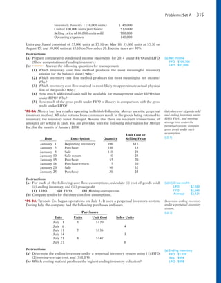 Problems: Set A 315
Inventory, January 1 (10,000 units) $ 45,000
Cost of 100,000 units purchased 532,000
Selling price of 80,000 units sold 700,000
Operating expenses 140,000
Units purchased consisted of 35,000 units at $5.10 on May 10; 35,000 units at $5.30 on
August 15; and 30,000 units at $5.60 on November 20. Income taxes are 30%.
Instructions
(a) Prepare comparative condensed income statements for 2014 under FIFO and LIFO.
(Show computations of ending inventory.)
(b) Answer the following questions for management.
(1) Which inventory cost flow method produces the most meaningful inventory
amount for the balance sheet? Why?
(2) Which inventory cost flow method produces the most meaningful net income?
Why?
(3) Which inventory cost flow method is most likely to approximate actual physical
flow of the goods? Why?
(4) How much additional cash will be available for management under LIFO than
under FIFO? Why?
(5) How much of the gross profit under FIFO is illusory in comparison with the gross
profit under LIFO?
*P6-8A Mercer Inc. is a retailer operating in British Columbia. Mercer uses the perpetual
inventory method. All sales returns from customers result in the goods being returned to
inventory; the inventory is not damaged. Assume that there are no credit transactions; all
amounts are settled in cash. You are provided with the following information for Mercer
Inc. for the month of January 2014.
Unit Cost or
Date Description Quantity Selling Price
January 1 Beginning inventory 100 $15
January 5 Purchase 140 18
January 8 Sale 110 28
January 10 Sale return 10 28
January 15 Purchase 55 20
January 16 Purchase return 5 20
January 20 Sale 90 32
January 25 Purchase 20 22
Instructions
(a) For each of the following cost flow assumptions, calculate (i) cost of goods sold,
(ii) ending inventory, and (iii) gross profit.
(1) LIFO. (2) FIFO. (3) Moving-average cost.
(b) Compare results for the three cost flow assumptions.
*P6-9A Terando Co. began operations on July 1. It uses a perpetual inventory system.
During July, the company had the following purchases and sales.
Purchases
Date Units Unit Cost Sales Units
July 1 5 $120
July 6 4
July 11 7 $136
July 14 3
July 21 8 $147
July 27 6
Instructions
(a) Determine the ending inventory under a perpetual inventory system using (1) FIFO,
(2) moving-average cost, and (3) LIFO.
(b) Which costing method produces the highest ending inventory valuation?
(a) Net income
FIFO $105,700
LIFO $91,000
Calculate cost of goods sold
and ending inventory under
LIFO, FIFO, and moving-
average cost under the
perpetual system; compare
gross profit under each
assumption.
(LO 7)
(a)(iii) Gross proﬁt:
LIFO $2,160
FIFO $2,560
Average $2,421
Determine ending inventory
under a perpetual inventory
system.
(LO 7)
(a) Ending inventory
FIFO $1,029
Avg. $994
LIFO $958
 