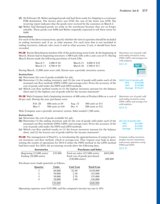 Problems: Set B 317
(f) On February 28, Weber packaged goods and had them ready for shipping to a customer
FOB destination. The invoice price was $350; the cost of the items was $250. The
receiving report indicates that the goods were received by the customer on March 2.
(g) Weber had damaged goods set aside in the warehouse because they are no longer
saleable. These goods cost $400 and Weber originally expected to sell these items for
$600.
Instructions
For each of the above transactions, specify whether the item in question should be included
in ending inventory and, if so, at what amount. For each item that is not included in
ending inventory, indicate who owns it and in what account, if any, it should have been
recorded.
P6-2B Xinxin Distribution markets CDs of the performing artist Carly. At the beginning of
March, Xinxin had in beginning inventory 1,500 Carly CDs with a unit cost of $7. During
March Xinxin made the following purchases of Carly CDs.
March 5 3,000 @ $8 March 21 4,000 @ $10
March 13 4,500 @ $9 March 26 2,500 @ $11
During March, 12,000 units were sold. Xinxin uses a periodic inventory system.
Instructions
(a) Determine the cost of goods available for sale.
(b) Determine (1) the ending inventory and (2) the cost of goods sold under each of the
assumed cost flow methods (FIFO, LIFO, and average-cost). Prove the accuracy of the
cost of goods sold under the FIFO and LIFO methods.
(c) Which cost flow method results in (1) the highest inventory amount for the balance
sheet and (2) the highest cost of goods sold for the income statement?
P6-3B Walz Company had a beginning inventory of 400 units of Product Ribo at a cost of
$8 per unit. During the year, purchases were:
Feb. 20 600 units at $9 Aug. 12 300 units at $11
May 5 500 units at $10 Dec. 8 200 units at $12
Walz Company uses a periodic inventory system. Sales totaled 1,500 units.
Instructions
(a) Determine the cost of goods available for sale.
(b) Determine (1) the ending inventory and (2) the cost of goods sold under each of the
assumed cost flow methods (FIFO, LIFO, and average-cost). Prove the accuracy of the
cost of goods sold under the FIFO and LIFO methods.
(c) Which cost flow method results in (1) the lowest inventory amount for the balance
sheet, and (2) the lowest cost of goods sold for the income statement?
P6-4B The management of Patel Co. is reevaluating the appropriateness of using its pres-
ent inventory cost flow method, which is average-cost. They request your help in deter-
mining the results of operations for 2014 if either the FIFO method or the LIFO method
had been used. For 2014, the accounting records show the following data.
Inventories Purchases and Sales
Beginning (15,000 units) $32,000 Total net sales (217,000 units) $865,000
Ending (28,000 units) Total cost of goods purchased
(230,000 units) 600,000
Purchases were made quarterly as follows.
Quarter Units Unit Cost Total Cost
1 60,000 $2.40 $144,000
2 50,000 2.50 125,000
3 50,000 2.70 135,000
4 70,000 2.80 196,000
230,000 $600,000
Operating expenses were $147,000, and the company’s income tax rate is 34%.
Determine cost of goods sold
and ending inventory using
FIFO, LIFO, and average-cost
with analysis.
(LO 2, 3)
(b)(2) Cost of goods sold:
FIFO $105,000
LIFO $116,000
Average $110,321
Determine cost of goods sold
and ending inventory using
FIFO, LIFO, and average-cost
with analysis.
(LO 2, 3)
(b) Cost of goods sold:
FIFO $13,600
LIFO $15,200
Average $14,475
Compute ending inventory,
prepare income statements,
and answer questions using
FIFO and LIFO.
(LO 2, 3)
 