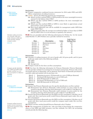 318 6 Inventories
Instructions
(a) Prepare comparative condensed income statements for 2014 under FIFO and LIFO.
(Show computations of ending inventory.)
(b) Answer the following questions for management.
(1) Which cost flow method (FIFO or LIFO) produces the more meaningful inventory
amount for the balance sheet? Why?
(2) Which cost flow method (FIFO or LIFO) produces the more meaningful net
income? Why?
(3) Which cost flow method (FIFO or LIFO) is more likely to approximate actual
physical flow of the goods? Why?
(4) How much additional cash will be available for management under LIFO than
under FIFO? Why?
(5) Will gross profit under the average-cost method be higher or lower than (i) FIFO
and (ii) LIFO? (Note: It is not necessary to quantify your answer.)
P6-5B You are provided with the following information for Perkins Inc. for the month
ended October 31, 2014. Perkins uses a periodic method for inventory.
Unit Cost or
Date Description Units Selling Price
October 1 Beginning inventory 60 $25
October 9 Purchase 120 26
October 11 Sale 100 35
October 17 Purchase 70 27
October 22 Sale 60 40
October 25 Purchase 80 28
October 29 Sale 110 40
Instructions
(a) Calculate (i) ending inventory, (ii) cost of goods sold, (iii) gross profit, and (iv) gross
profit rate under each of the following methods.
(1) LIFO.
(2) FIFO.
(3) Average-cost.
(b) Compare results for the three cost flow assumptions.
P6-6B You have the following information for Princess Diamonds. Princess Diamonds
uses the periodic method of accounting for its inventory transactions. Princess only carries
one brand and size of diamonds—all are identical. Each batch of diamonds purchased is
carefully coded and marked with its purchase cost.
March 1 Beginning inventory 150 diamonds at a cost of $300 per diamond.
March 3 Purchased 200 diamonds at a cost of $360 each.
March 5 Sold 180 diamonds for $600 each.
March 10 Purchased 350 diamonds at a cost of $380 each.
March 25 Sold 400 diamonds for $650 each.
Instructions
(a) Assume that Princess Diamonds uses the specific identification cost flow method.
(1) Demonstrate how Princess Diamonds could maximize its gross profit for the
month by specifically selecting which diamonds to sell on March 5 and March 25.
(2) Demonstrate how Princess Diamonds could minimize its gross profit for the
month by selecting which diamonds to sell on March 5 and March 25.
(b) Assume that Princess Diamonds uses the FIFO cost flow assumption. Calculate cost of
goods sold. How much gross profit would Princess Diamonds report under this cost
flow assumption?
(c) Assume that Princess Diamonds uses the LIFO cost flow assumption. Calculate cost of
goods sold. How much gross profit would the company report under this cost flow
assumption?
(d) Which cost flow method should Princess Diamonds select? Explain.
P6-7B The management of Chelsea Inc. asks your help in determining the comparative
effects of the FIFO and LIFO inventory cost flow methods. For 2014, the accounting
records provide the following data.
(a) Net income
FIFO $108,504
LIFO $98,472
(b)(4) $5,168
Calculate ending inventory,
cost of goods sold, gross
profit, and gross profit rate
under periodic method;
compare results.
(LO 2, 3)
(a)(iii) Gross proﬁt:
LIFO $3,050
FIFO $3,230
Average $3,141
Compare specific identifica-
tion, FIFO and LIFO under
periodic method; use cost
flow assumption to influence
earnings.
(LO 2, 3)
(a) Gross proﬁt:
(1) Maximum $163,600
(2) Minimum $154,000
Compute ending inventory,
prepare income statements,
and answer questions using
FIFO and LIFO.
(LO 2, 3)
 