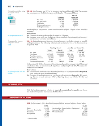320 6 Inventories
*P6-10B Liis Company lost 70% of its inventory in a fire on March 25, 2014. The account-
ing records showed the following gross profit data for February and March.
March
February (to 3/25)
Net sales $300,000 $250,000
Net purchases 176,800 139,000
Freight-in 3,900 3,000
Beginning inventory 4,500 20,200
Ending inventory 20,200 ?
Liis Company is fully insured for fire losses but must prepare a report for the insurance
company.
Instructions
(a) Compute the gross profit rate for the month of February.
(b) Using the gross profit rate for February, determine both the estimated total inventory
and inventory lost in the fire in March.
*P6-11B Belden Department Store uses the retail inventory method to estimate its monthly
ending inventories. The following information is available for two of its departments at
August 31, 2014.
Sporting Goods Jewelry and Cosmetics
Cost Retail Cost Retail
Net sales $1,000,000 $1,160,000
Purchases $675,000 1,066,000 $741,000 1,158,000
Purchase returns (26,000) (40,000) (12,000) (20,000)
Purchase discounts (12,360) — (2,440) —
Freight-in 9,000 — 14,000 —
Beginning inventory 47,360 74,000 39,440 62,000
At December 31, Belden Department Store takes a physical inventory at retail. The actual
retail values of the inventories in each department are Sporting Goods $95,000 and Jewelry
and Cosmetics $44,000.
Instructions
(a) Determine the estimated cost of the ending inventory for each department on August 31,
2014, using the retail inventory method.
(b) Compute the ending inventory at cost for each department at December 31, assum-
ing the cost-to-retail ratios are 60% for Sporting Goods and 64% for Jewelry and
Cosmetics.
Estimate inventory loss using
gross profit method.
(LO 8)
(a) Gross proﬁt rate 45%
Compute ending inventory
using retail method.
(LO 8)
Visit the book’s companion website, at www.wiley.com/college/weygandt, and choose
the Student Companion site to access Problem Set C.
PROBLEMS: SET C
CP6 On December 1, 2014, Matthias Company had the account balances shown below.
Debit Credit
Cash $ 4,800 Accumulated Depreciation—Equipment $ 1,500
Accounts Receivable 3,900 Accounts Payable 3,000
Inventory 1,800* Owner’s Capital 27,000
Equipment 21,000 $31,500
$31,500
*(3,000 3 $0.60)
COMPREHENSIVE PROBLEM
(b) Sporting Goods: End. Inv.
$63,000
 