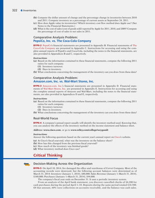 322 6 Inventories
(b) Compute the dollar amount of change and the percentage change in inventories between 2010
and 2011. Compute inventory as a percentage of current assets at September 24, 2011.
(c) How does Apple value its inventories? Which inventory cost flow method does Apple use? (See
Notes to the Financial Statements.)
(d) What is the cost of sales (cost of goods sold) reported by Apple for 2011, 2010, and 2009? Compute
the percentage of cost of sales to net sales in 2011.
Comparative Analysis Problem:
PepsiCo, Inc. vs. The Coca-Cola Company
BYP6-2 PepsiCo’s financial statements are presented in Appendix B. Financial statements of The
Coca-Cola Company are presented in Appendix C. Instructions for accessing and using the com-
plete annual reports of PepsiCo and Coca-Cola, including the notes to the financial statements, are
also provided in Appendices B and C, respectively.
Instructions
(a) Based on the information contained in these financial statements, compute the following 2011
ratios for each company.
(1) Inventory turnover.
(2) Days in inventory.
(b) What conclusions concerning the management of the inventory can you draw from these data?
Comparative Analysis Problem:
Amazon.com, Inc. vs. Wal-Mart Stores, Inc.
BYP6-3 Amazon.com, Inc.’s financial statements are presented in Appendix D. Financial state-
ments of Wal-Mart Stores, Inc. are presented in Appendix E. Instructions for accessing and using
the complete annual reports of Amazon and Wal-Mart, including the notes to the financial state-
ments, are also provided in Appendices D and E, respectively.
Instructions
(a) Based on the information contained in these financial statements, compute the following 2011
ratios for each company.
(1) Inventory turnover.
(2) Days in inventory.
(b) What conclusions concerning the management of the inventory can you draw from these data?
Real-World Focus
BYP6-4 A company’s annual report usually will identify the inventory method used. Knowing that,
you can analyze the effects of the inventory method on the income statement and balance sheet.
Address: www.cisco.com, or go to www.wiley.com/college/weygandt
Instructions
Answer the following questions based on the current year’s annual report on Cisco’s website.
(a) At Cisco’s fiscal year-end, what was the inventory on the balance sheet?
(b) How has this changed from the previous fiscal year-end?
(c) How much of the inventory was finished goods?
(d) What inventory method does Cisco use?
Critical Thinking
Decision-Making Across the Organization
BYP6-5 On April 10, 2014, fire damaged the office and warehouse of Corvet Company. Most of the
accounting records were destroyed, but the following account balances were determined as of
March 31, 2014: Inventory (January 1, 2014), $80,000; Sales Revenue (January 1–March 31, 2014),
$180,000; Purchases (January 1–March 31, 2014), $94,000.
The company’s fiscal year ends on December 31. It uses a periodic inventory system.
From an analysis of the April bank statement, you discover cancelled checks of $4,200 for
cash purchases during the period April 1–10. Deposits during the same period totaled $18,500.
Of that amount, 60% were collections on accounts receivable, and the balance was cash sales.
 