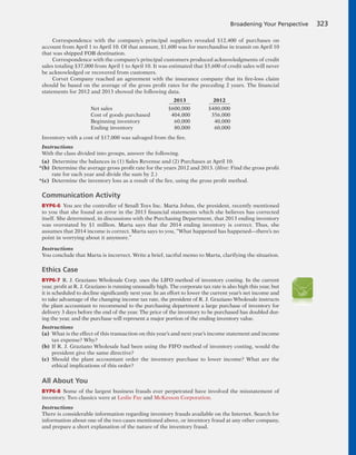 Correspondence with the company’s principal suppliers revealed $12,400 of purchases on
account from April 1 to April 10. Of that amount, $1,600 was for merchandise in transit on April 10
that was shipped FOB destination.
Correspondence with the company’s principal customers produced acknowledgments of credit
sales totaling $37,000 from April 1 to April 10. It was estimated that $5,600 of credit sales will never
be acknowledged or recovered from customers.
Corvet Company reached an agreement with the insurance company that its fire-loss claim
should be based on the average of the gross profit rates for the preceding 2 years. The financial
statements for 2012 and 2013 showed the following data.
2013 2012
Net sales $600,000 $480,000
Cost of goods purchased 404,000 356,000
Beginning inventory 60,000 40,000
Ending inventory 80,000 60,000
Inventory with a cost of $17,000 was salvaged from the fire.
Instructions
With the class divided into groups, answer the following.
(a) Determine the balances in (1) Sales Revenue and (2) Purchases at April 10.
*(b) Determine the average gross profit rate for the years 2012 and 2013. (Hint: Find the gross profit
rate for each year and divide the sum by 2.)
*(c) Determine the inventory loss as a result of the fire, using the gross profit method.
Communication Activity
BYP6-6 You are the controller of Small Toys Inc. Marta Johns, the president, recently mentioned
to you that she found an error in the 2013 financial statements which she believes has corrected
itself. She determined, in discussions with the Purchasing Department, that 2013 ending inventory
was overstated by $1 million. Marta says that the 2014 ending inventory is correct. Thus, she
assumes that 2014 income is correct. Marta says to you, “What happened has happened—there’s no
point in worrying about it anymore.”
Instructions
You conclude that Marta is incorrect. Write a brief, tactful memo to Marta, clarifying the situation.
Ethics Case
BYP6-7 R. J. Graziano Wholesale Corp. uses the LIFO method of inventory costing. In the current
year, profit at R. J. Graziano is running unusually high. The corporate tax rate is also high this year, but
it is scheduled to decline significantly next year. In an effort to lower the current year’s net income and
to take advantage of the changing income tax rate, the president of R. J. Graziano Wholesale instructs
the plant accountant to recommend to the purchasing department a large purchase of inventory for
delivery 3 days before the end of the year. The price of the inventory to be purchased has doubled dur-
ing the year, and the purchase will represent a major portion of the ending inventory value.
Instructions
(a) What is the effect of this transaction on this year’s and next year’s income statement and income
tax expense? Why?
(b) If R. J. Graziano Wholesale had been using the FIFO method of inventory costing, would the
president give the same directive?
(c) Should the plant accountant order the inventory purchase to lower income? What are the
ethical implications of this order?
All About You
BYP6-8 Some of the largest business frauds ever perpetrated have involved the misstatement of
inventory. Two classics were at Leslie Fay and McKesson Corporation.
Instructions
There is considerable information regarding inventory frauds available on the Internet. Search for
information about one of the two cases mentioned above, or inventory fraud at any other company,
and prepare a short explanation of the nature of the inventory fraud.
Broadening Your Perspective 323
 