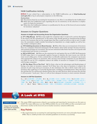 The major IFRS requirements related to accounting and reporting for inventories are the same as
GAAP. The major differences are that IFRS prohibits the use of the LIFO cost flow assumption and
determines market in the lower-of-cost-or-market inventory valuation differently.
Key Points
• The requirements for accounting for and reporting inventories are more principles-based under
IFRS. That is, GAAP provides more detailed guidelines in inventory accounting.
A Look at IFRS
324 6 Inventories
FASB Codiﬁcation Activity
BYP6-9 If your school has a subscription to the FASB Codification, go to http://aaahq.org/
ascLogin.cfm to log in and prepare responses to the following.
Instructions
(a) The primary basis for accounting for inventories is cost. How is cost defined in the Codification?
(b) What does the Codification state regarding the use of consistency in the selection or employ-
ment of a basis for inventory?
(c) What does the Codification indicate is a justification for the use of the lower-of-cost-or-market
for inventory valuation?
Answers to Chapter Questions
Answers to Insight and Accounting Across the Organization Questions
p. 277 A Big Hiccup Q: What steps might the companies take to avoid such a serious disruption
in the future? A: The manufacturer of the piston rings should spread its manufacturing facilities
across a few locations that are far enough apart that they would not all be at risk at once. In addi-
tion, the automakers might consider becoming less dependent on a single supplier as well as hav-
ing weather contingency plans.
p. 278 Falsifying Inventory to Boost Income Q: What effect does an overstatement of inventory
have on a company’s financial statements? A: The balance sheet looks stronger because inventory
and retained earnings are overstated. The income statement looks better because cost of goods sold
is understated and income is overstated.
p. 289 Is LIFO Fair? Q: What are the arguments for and against the use of LIFO? A: Proponents
of LIFO argue that it is conceptually superior because it matches the most recent cost with the
most recent selling price. Critics contend that it artificially understates the company’s net income
and consequently reduces tax payments. Also, because most foreign companies are not allowed to
use LIFO, its use by U.S. companies reduces the ability of investors to compare U.S. companies
with foreign companies.
p. 293 Too Many TVs or Too Few? Q: For Sony, what are the advantages and disadvantages of
having a low days in inventory measure? A: If Sony has a low days in inventory, it reduces the
amount of cash it has tied up in inventory. It also minimizes the risk it will be stuck with excess
inventory that could force it to provide big discounts, resulting in punishing losses. Sony also faces
the risk that the TVs will become obsolete before they are sold. However, Sony increases the risk that
it will encounter “stock-outs,” that is, it will not have adequate inventory to meet customer demand.
Answers to Self-Test Questions
1. a 2. b ($180,000 1 $35,000) 3. b 4. c [(5,000 3 $13) 1 (4,000 3 $12)] 5. d [(8,000 3 $11) 1
(1,000 3 $12)] 6. d ((5,000 3 $8) 1 (15,000 3 $10) 1 (20,000 3 $12)) 4 40,000 5 $10.75; $10.75 3
7,000 7. c 8. d 9. d (200 3 $80) 10. b 11. b 12. b $285,000 4 [($80,000 1 $110,000) 4 2] 5 3;
365 4 3 13. d *14. d *15. b [$150,000 2 (30% 3 $150,000)] 5 $105,000; $135,000 2 $105,000
LEARNING OBJECTIVE 9
Compare the accounting
procedures for inventories
under GAAP and IFRS.
 