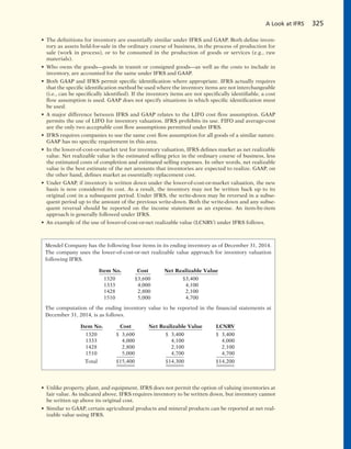 A Look at IFRS 325
• The definitions for inventory are essentially similar under IFRS and GAAP. Both define inven-
tory as assets held-for-sale in the ordinary course of business, in the process of production for
sale (work in process), or to be consumed in the production of goods or services (e.g., raw
materials).
• Who owns the goods—goods in transit or consigned goods—as well as the costs to include in
inventory, are accounted for the same under IFRS and GAAP.
• Both GAAP and IFRS permit specific identification where appropriate. IFRS actually requires
that the specific identification method be used where the inventory items are not interchangeable
(i.e., can be specifically identified). If the inventory items are not specifically identifiable, a cost
flow assumption is used. GAAP does not specify situations in which specific identification must
be used.
• A major difference between IFRS and GAAP relates to the LIFO cost flow assumption. GAAP
permits the use of LIFO for inventory valuation. IFRS prohibits its use. FIFO and average-cost
are the only two acceptable cost flow assumptions permitted under IFRS.
• IFRS requires companies to use the same cost flow assumption for all goods of a similar nature.
GAAP has no specific requirement in this area.
• In the lower-of-cost-or-market test for inventory valuation, IFRS defines market as net realizable
value. Net realizable value is the estimated selling price in the ordinary course of business, less
the estimated costs of completion and estimated selling expenses. In other words, net realizable
value is the best estimate of the net amounts that inventories are expected to realize. GAAP, on
the other hand, defines market as essentially replacement cost.
• Under GAAP, if inventory is written down under the lower-of-cost-or-market valuation, the new
basis is now considered its cost. As a result, the inventory may not be written back up to its
original cost in a subsequent period. Under IFRS, the write-down may be reversed in a subse-
quent period up to the amount of the previous write-down. Both the write-down and any subse-
quent reversal should be reported on the income statement as an expense. An item-by-item
approach is generally followed under IFRS.
• An example of the use of lower-of-cost-or-net realizable value (LCNRV) under IFRS follows.
Mendel Company has the following four items in its ending inventory as of December 31, 2014.
The company uses the lower-of-cost-or-net realizable value approach for inventory valuation
following IFRS.
Item No. Cost Net Realizable Value
1320 $3,600 $3,400
1333 4,000 4,100
1428 2,800 2,100
1510 5,000 4,700
The computation of the ending inventory value to be reported in the financial statements at
December 31, 2014, is as follows.
Item No. Cost Net Realizable Value LCNRV
1320 $ 3,600 $ 3,400 $ 3,400
1333 4,000 4,100 4,000
1428 2,800 2,100 2,100
1510 5,000 4,700 4,700
Total $15,400 $14,300 $14,200
• Unlike property, plant, and equipment, IFRS does not permit the option of valuing inventories at
fair value. As indicated above, IFRS requires inventory to be written down, but inventory cannot
be written up above its original cost.
• Similar to GAAP, certain agricultural products and mineral products can be reported at net real-
izable value using IFRS.
 