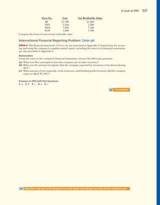 A Look at IFRS 327
Item No. Cost Net Realizable Value
AB $1,700 $1,400
TRX 2,200 2,300
NWA 7,800 7,100
SGH 3,000 3,700
Compute the lower-of-cost-or-net realizable value.
International Financial Reporting Problem: Zetar plc
IFRS6-4 The financial statements of Zetar plc are presented in Appendix F. Instructions for access-
ing and using the company’s complete annual report, including the notes to its financial statements,
are also provided in Appendix F.
Instructions
Using the notes to the company’s financial statements, answer the following questions.
(a) What cost flow assumption does the company use to value inventory?
(b) What was the amount of expense that the company reported for inventory write-downs during
2011?
(c) What amount of raw materials, work in process, and finished goods inventory did the company
report at April 30, 2011?
Answers to IFRS Self-Test Questions
1. a 2. b 3. c 4. a 5. c
✔ The Navigator
✔ Remember to go back to The Navigator box on the chapter opening page and check off your completed work.
 