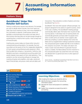 Learning Objectives
After studying this chapter, you should be able to:
[1] Identify the basic concepts of an accounting
information system.
[2] Describe the nature and purpose of a subsidiary
ledger.
[3] Explain how companies use special journals in
journalizing.
QuickBooks®
Helps This
Retailer Sell Guitars
Starting a small business requires many decisions. For example,
you have to decide where to locate, how much space you
need, how much inventory to have, how many employees to
hire, and where to advertise. Small business owners are
typically so concerned about the product and sales side of
their business that they often do not give enough thought to
something that is critical to their success—how to keep track
of ﬁnancial results.
Small business owners today can choose either manual or
computerized accounting systems. For example, Paul and
Laura West are the owners of the ﬁrst independent dealership
of Carvin guitars and professional audio equipment. When
they founded their company, in Sacramento, California, they
decided to purchase a computerized accounting system that
would integrate many aspects of their retail operations. They
wanted to use their accounting software to manage their
inventory of guitars and ampliﬁers, enter sales, record and
report ﬁnancial data, and process credit card and debit card
transactions. They evaluated a number of options and chose
QuickBooks®
by Intuit Inc.
QuickBooks®
, like most other popular software packages, has
programs designed for the needs of a speciﬁc business, which
in this case is retailing. This QuickBooks®
retailing package
automatically collects sales information from its point-of-sale
scanning devices. It also keeps track of inventory levels and
automatically generates purchase orders for popular items
when re-order points are reached. It even supports sales
efforts by compiling a customer database from which the
Wests send out targeted direct mailings to potential customers.
The computerized system enables data ﬁles to be emailed to
the company’s accountant. This keeps costs down and
makes it easier and more efﬁcient to generate ﬁnancial
reports as needed. The Wests believe that the investment in
the computerized system has saved them time and money,
and allowed them to spend more time on other aspects of
their business.
Source: Intuit Inc., “QuickBooks®
and ProAdvisor®
Help Make Guitar Store a
Hit,” Journal of Accountancy (May 2006), p. 101.
7 Accounting Information
Systems
Feature Story
✔ The Navigator
Scan Learning Objectives
Read Feature Story
Read Preview
Read text and answer DO IT! p. 335
p. 348
Work Comprehensive DO IT! p. 349
Review Summary of Learning Objectives
Answer Self-Test Questions
Complete Assignments
Go to WileyPLUS for practice and tutorials
Read A Look at IFRS p. 371
✔ The Navigator
✔ The Navigator
328
 