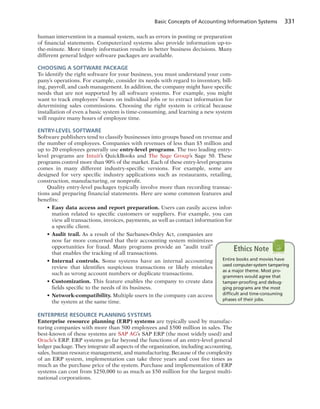 Basic Concepts of Accounting Information Systems 331
human intervention in a manual system, such as errors in posting or preparation
of financial statements. Computerized systems also provide information up-to-
the-minute. More timely information results in better business decisions. Many
different general ledger software packages are available.
CHOOSING A SOFTWARE PACKAGE
To identify the right software for your business, you must understand your com-
pany’s operations. For example, consider its needs with regard to inventory, bill-
ing, payroll, and cash management. In addition, the company might have specific
needs that are not supported by all software systems. For example, you might
want to track employees’ hours on individual jobs or to extract information for
determining sales commissions. Choosing the right system is critical because
installation of even a basic system is time-consuming, and learning a new system
will require many hours of employee time.
ENTRY-LEVEL SOFTWARE
Software publishers tend to classify businesses into groups based on revenue and
the number of employees. Companies with revenues of less than $5 million and
up to 20 employees generally use entry-level programs. The two leading entry-
level programs are Intuit’s QuickBooks and The Sage Group’s Sage 50. These
programs control more than 90% of the market. Each of these entry-level programs
comes in many different industry-specific versions. For example, some are
designed for very specific industry applications such as restaurants, retailing,
construction, manufacturing, or nonprofit.
Quality entry-level packages typically involve more than recording transac-
tions and preparing financial statements. Here are some common features and
benefits:
• Easy data access and report preparation. Users can easily access infor-
mation related to specific customers or suppliers. For example, you can
view all transactions, invoices, payments, as well as contact information for
a specific client.
• Audit trail. As a result of the Sarbanes-Oxley Act, companies are
now far more concerned that their accounting system minimizes
opportunities for fraud. Many programs provide an “audit trail”
that enables the tracking of all transactions.
• Internal controls. Some systems have an internal accounting
review that identifies suspicious transactions or likely mistakes
such as wrong account numbers or duplicate transactions.
• Customization. This feature enables the company to create data
fields specific to the needs of its business.
• Network-compatibility. Multiple users in the company can access
the system at the same time.
ENTERPRISE RESOURCE PLANNING SYSTEMS
Enterprise resource planning (ERP) systems are typically used by manufac-
turing companies with more than 500 employees and $500 million in sales. The
best-known of these systems are SAP AG’s SAP ERP (the most widely used) and
Oracle’s ERP. ERP systems go far beyond the functions of an entry-level general
ledger package. They integrate all aspects of the organization, including accounting,
sales, human resource management, and manufacturing. Because of the complexity
of an ERP system, implementation can take three years and cost five times as
much as the purchase price of the system. Purchase and implementation of ERP
systems can cost from $250,000 to as much as $50 million for the largest multi-
national corporations.
Entire books and movies have
used computer-system tampering
as a major theme. Most pro-
grammers would agree that
tamper-prooﬁng and debug-
ging programs are the most
difﬁcult and time-consuming
phases of their jobs.
Ethics Note
 