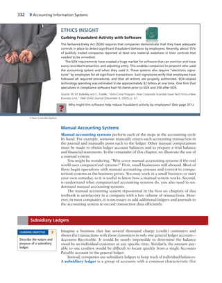 332 7 Accounting Information Systems
Why might this software help reduce fraudulent activity by employees? (See page 371.)
?
ETHICS INSIGHT
Curbing Fraudulent Activity with Software
The Sarbanes-Oxley Act (SOX) requires that companies demonstrate that they have adequate
controls in place to detect signiﬁcant fraudulent behavior by employees. Recently, about 15%
of publicly traded companies reported at least one material weakness in their controls that
needed to be remedied.
The SOX requirements have created a huge market for software that can monitor and trace
every recorded transaction and adjusting entry. This enables companies to pinpoint who used
the accounting system and when they used it. These systems also require “electronic signa-
tures” by employees for all signiﬁcant transactions. Such signatures verify that employees have
followed all required procedures, and that all actions are properly authorized. SOX-related
technology spending was estimated to be approximately $2 billion at one time. One ﬁrm that
specializes in compliance software had 10 clients prior to SOX and 250 after SOX.
Source: W. M. Bulkeley and C. Forelle, “Anti-Crime Program: How Corporate Scandals Gave Tech Firms a New
Business Line,” Wall Street Journal (December 9, 2005), p. A1.
© Sean Locke/iStockphoto
Manual Accounting Systems
Manual accounting systems perform each of the steps in the accounting cycle
by hand. For example, someone manually enters each accounting transaction in
the journal and manually posts each to the ledger. Other manual computations
must be made to obtain ledger account balances and to prepare a trial balance
and financial statements. In the remainder of this chapter, we illustrate the use of
a manual system.
You might be wondering, “Why cover manual accounting systems if the real
world uses computerized systems?” First, small businesses still abound. Most of
them begin operations with manual accounting systems and convert to compu-
terized systems as the business grows. You may work in a small business or start
your own someday, so it is useful to know how a manual system works. Second,
to understand what computerized accounting systems do, you also need to un-
derstand manual accounting systems.
The manual accounting system represented in the first six chapters of this
textbook is satisfactory in a company with a low volume of transactions. How-
ever, in most companies, it is necessary to add additional ledgers and journals to
the accounting system to record transaction data efficiently.
Imagine a business that has several thousand charge (credit) customers and
shows the transactions with these customers in only one general ledger account—
Accounts Receivable. It would be nearly impossible to determine the balance
owed by an individual customer at any specific time. Similarly, the amount pay-
able to one creditor would be difficult to locate quickly from a single Accounts
Payable account in the general ledger.
Instead, companies use subsidiary ledgers to keep track of individual balances.
A subsidiary ledger is a group of accounts with a common characteristic (for
Subsidiary Ledgers
LEARNING OBJECTIVE 2
Describe the nature and
purpose of a subsidiary
ledger.
 