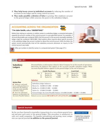 Special Journals 335
3. They help locate errors in individual accounts by reducing the number of
accounts in one ledger and by using control accounts.
4. They make possible a division of labor in posting. One employee can post
to the general ledger while someone else posts to the subsidiary ledgers.
ACCOUNTING ACROSS THE ORGANIZATION
”I’m John Smith, a.k.a. 13695071642”
Rather than relying on customer or creditor names in a subsidiary ledger, a computerized system
expands the account number of the control account in a pre-speciﬁed manner. For example, if
Accounts Receivable was numbered 10010, the ﬁrst account in the accounts receivable subsidiary
ledger might be numbered 10010–0001. Most systems allow inquiries about speciﬁc accounts
in the subsidiary ledger (by account number) or about the control account. With the latter, the
system would automatically total all the subsidiary accounts whenever an inquiry to the
control account was made.
Why use numbers to identify names in a computerized system? (See page 371.)
?
©NielsLaan/iStockphoto
Presented below is information related to Sims Company for its first month of operations.
Determine the balances that appear in the accounts payable subsidiary ledger. What
Accounts Payable balance appears in the general ledger at the end of January?
Credit Purchases Cash Paid
Jan. 5 Devon Co. $11,000 Jan. 9 Devon Co. $7,000
11 Shelby Co. 7,000 14 Shelby Co. 2,000
22 Taylor Co. 14,000 27 Taylor Co. 9,000
Solution
Subsidiary
Ledgers
> DO IT!
Action Plan
✔ Subtract cash paid
from credit purchases to
determine the balances
in the accounts payable
subsidiary ledger.
✔ Sum the individual
balances to determine the
Accounts Payable balance.
Subsidiary ledger balances:
Devon Co. $4,000 ($11,000 2 $7,000)
Shelby Co. $5,000 ($7,000 2 $2,000)
Taylor Co. $5,000 ($14,000 2 $9,000)
General ledger Accounts Payable balance: $14,000 ($4,000 1 $5,000 1 $5,000)
Related exercise material: BE7-4, BE7-5, E7-1, E7-2, E7-4, E7-5, and DO IT! 7-1.
✔ The Navigator
So far you have learned to journalize transactions in a two-column general jour-
nal and post each entry to the general ledger. This procedure is satisfactory in
only very small companies. To expedite journalizing and posting, most compa-
nies use special journals in addition to the general journal.
Special Journals
LEARNING OBJECTIVE 3
Explain how companies
use special journals in
journalizing. 
 