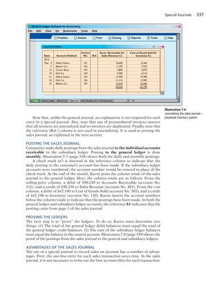 Special Journals 337
Note that, unlike the general journal, an explanation is not required for each
entry in a special journal. Also, note that use of prenumbered invoices ensures
that all invoices are journalized and no invoices are duplicated. Finally, note that
the reference (Ref.) column is not used in journalizing. It is used in posting the
sales journal, as explained in the next section.
POSTING THE SALES JOURNAL
Companies make daily postings from the sales journal to the individual accounts
receivable in the subsidiary ledger. Posting to the general ledger is done
monthly. Illustration 7-7 (page 338) shows both the daily and monthly postings.
A check mark (✓) is inserted in the reference column to indicate that the
daily posting to the customer’s account has been made. If the subsidiary ledger
accounts were numbered, the account number would be entered in place of the
check mark. At the end of the month, Karns posts the column totals of the sales
journal to the general ledger. Here, the column totals are as follows. From the
selling-price column, a debit of $90,230 to Accounts Receivable (account No.
112), and a credit of $90,230 to Sales Revenue (account No. 401). From the cost
column, a debit of $62,190 to Cost of Goods Sold (account No. 505), and a credit
of $62,190 to Inventory (account No. 120). Karns inserts the account numbers
below the column totals to indicate that the postings have been made. In both the
general ledger and subsidiary ledger accounts, the reference S1 indicates that the
posting came from page 1 of the sales journal.
PROVING THE LEDGERS
The next step is to “prove” the ledgers. To do so, Karns must determine two
things: (1) The total of the general ledger debit balances must equal the total of
the general ledger credit balances. (2) The sum of the subsidiary ledger balances
must equal the balance in the control account. Illustration 7-8 (page 339) shows the
proof of the postings from the sales journal to the general and subsidiary ledgers.
ADVANTAGES OF THE SALES JOURNAL
The use of a special journal to record sales on account has a number of advan-
tages. First, the one-line entry for each sales transaction saves time. In the sales
journal, it is not necessary to write out the four account titles for each transaction.
File Edit View Go Bookmarks Tools Help
? Problem PostEntries Closing Reports Tools Help
General Ledger General Jrnl Sales Jrnl Cash Receipts Jrnl Purchases Jrnl
Date Account Debited
Invoice
No.
Accts. Receivable Dr.
Sales Revenue Cr.
Cost of Goods Sold Dr.
Inventory Cr.Ref.
Abbot Sisters
Babson Co.
Carson Bros.
Deli Co.
Abbot Sisters
Deli Co.
Babson Co.
2014
May 3
7
14
19
21
24
27
101
102
103
104
105
106
107
10,600
11,350
7,800
9,300
15,400
21,210
14,570
90,230
6,360
7,370
5,070
6,510
10,780
15,900
10,200
62,190
Illustration 7-6
Journalizing the sales journal—
perpetual inventory system
 