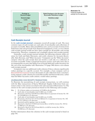 Special Journals 339
Cash Receipts Journal
In the cash receipts journal, companies record all receipts of cash. The most
common types of cash receipts are cash sales of merchandise and collections of
accounts receivable. Many other possibilities exist, such as receipt of money from
bank loans and cash proceeds from disposal of equipment. A one- or two-column
cash receipts journal would not have space enough for all possible cash receipt
transactions. Therefore, companies use a multiple-column cash receipts journal.
Generally, a cash receipts journal includes the following columns: debit col-
umns for Cash and Sales Discounts, and credit columns for Accounts Receiv-
able, Sales Revenue, and “Other Accounts.” Companies use the “Other Accounts”
category when the cash receipt does not involve a cash sale or a collection of
accounts receivable. Under a perpetual inventory system, each sales entry also is
accompanied by an entry that debits Cost of Goods Sold and credits Inventory for
the cost of the merchandise sold. Illustration 7-9 (page 340) shows a six-column
cash receipts journal.
Companies may use additional credit columns if these columns significantly
reduce postings to a specific account. For example, a loan company such as
Household International receives thousands of cash collections from customers.
Using separate credit columns for Loans Receivable and Interest Revenue, rather
than the Other Accounts credit column, would reduce postings.
JOURNALIZING CASH RECEIPTS TRANSACTIONS
To illustrate the journalizing of cash receipts transactions, we will continue
with the May transactions of Karns Wholesale Supply. Collections from cus-
tomers relate to the entries recorded in the sales journal in Illustration 7-6. The
entries in the cash receipts journal are based on the following cash receipts.
May 1 D. A. Karns makes an investment of $5,000 in the business.
7 Cash sales of merchandise total $1,900 (cost, $1,240).
10 Received a check for $10,388 from Abbot Sisters in payment of invoice No. 101
for $10,600 less a 2% discount.
12 Cash sales of merchandise total $2,600 (cost, $1,690).
17 Received a check for $11,123 from Babson Co. in payment of invoice No. 102
for $11,350 less a 2% discount.
22 Received cash by signing a note for $6,000.
23 Received a check for $7,644 from Carson Bros. in full for invoice No. 103 for
$7,800 less a 2% discount.
28 Received a check for $9,114 from Deli Co. in full for invoice No. 104 for
$9,300 less a 2% discount.
Further information about the columns in the cash receipts journal is listed on
page 341.
Postings to
General Ledger
General Ledger
Credits
Debits
Debit Postings to the Accounts
Receivable Subsidiary Ledger
Subsidiary Ledger
$26,000
25,920
7,800
30,510
$90,230
Abbot Sisters
Babson Co.
Carson Bros.
Deli Co.
$62,190
90,230
$152,420
$90,230
62,190
$152,420
Inventory
Sales Revenue
Accounts Receivable
Cost of Goods Sold
Illustration 7-8
Proving the equality of the
postings from the sales journal
 