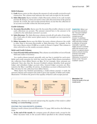 Special Journals 341
Debit Columns:
1. Cash. Karns enters in this column the amount of cash actually received in each
transaction. The column total indicates the total cash receipts for the month.
2. Sales Discounts. Karns includes a Sales Discounts column in its cash receipts
journal. By doing so, it does not need to enter sales discount items in the general
journal. As a result, the cash receipts journal shows on one line the collection of
an account receivable within the discount period.
Credit Columns:
3. Accounts Receivable. Karns uses the Accounts Receivable column to record
cash collections on account. The amount entered here is the amount to be
credited to the individual customer’s account.
4. Sales Revenue. The Sales Revenue column records all cash sales of merchan-
dise. Cash sales of other assets (plant assets, for example) are not reported in
this column.
5. Other Accounts. Karns uses the Other Accounts column whenever the credit
is other than to Accounts Receivable or Sales Revenue. For example, in the
first entry, Karns enters $5,000 as a credit to Owner’s Capital. This column is
often referred to as the sundry accounts column.
Debit and Credit Column:
6. Cost of Goods Sold and Inventory. This column records debits to Cost of Goods
Sold and credits to Inventory.
In a multi-column journal, generally only one line is needed for each entry.
Debit and credit amounts for each line must be equal. When Karns journalizes
the collection from Abbot Sisters on May 10, for example, three amounts are
indicated. Note also that the Account Credited column identifies both general
ledger and subsidiary ledger account titles. General ledger accounts are illus-
trated in the May 1 and May 22 entries. A subsidiary account is illustrated in the
May 10 entry for the collection from Abbot Sisters.
When Karns has finished journalizing a multi-column journal, it totals the
amount columns and compares the totals to prove the equality of debits and credits.
Illustration 7-10 shows the proof of the equality of Karns’s cash receipts journal.
Helpful Hint When is an
account title entered in
the “Account Credited”
column of the cash
receipts journal?
Answer: A subsidiary
ledger account is entered
when the entry involves
a collection of accounts
receivable. A general
ledger account is entered
when the account is not
shown in a special column
(and an amount must be
entered in the Other
Accounts column).
Otherwise, no account is
shown in the “Account
Credited” column.
Debits Credits
$39,050
4,500
11,000
2,930
$57,480
Accounts Receivable
Sales Revenue
Other Accounts
Inventory
$53,769
781
2,930
$57,480
Cash
Sales Discounts
Cost of Goods Sold
Illustration 7-10
Proving the equality of the cash
receipts journal
Totaling the columns of a journal and proving the equality of the totals is called
footing and cross-footing a journal.
POSTING THE CASH RECEIPTS JOURNAL
Posting a multi-column journal (Illustration 7-9, page 340) involves the following
steps.
1. At the end of the month, the company posts all column totals, except for the
Other Accounts total, to the account title(s) specified in the column heading
 