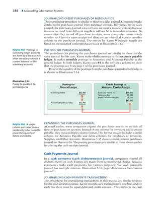 344 7 Accounting Information Systems
JOURNALIZING CREDIT PURCHASES OF MERCHANDISE
The journalizing procedure is similar to that for a sales journal. Companies make
entries in the purchases journal from purchase invoices. In contrast to the sales
journal, the purchases journal may not have an invoice number column because
invoices received from different suppliers will not be in numerical sequence. To
ensure that they record all purchase invoices, some companies consecutively
number each invoice upon receipt and then use an internal document number
column in the purchases journal. The entries for Karns Wholesale Supply are
based on the assumed credit purchases listed in Illustration 7-12.
POSTING THE PURCHASES JOURNAL
The procedures for posting the purchases journal are similar to those for the
sales journal. In this case, Karns makes daily postings to the accounts payable
ledger. It makes monthly postings to Inventory and Accounts Payable in the
general ledger. In both ledgers, Karns uses P1 in the reference column to show
that the postings are from page 1 of the purchases journal.
Proof of the equality of the postings from the purchases journal to both ledgers
is shown in Illustration 7-14.
Postings to
General Ledger
Credit Postings to
Accounts Payable Ledger
$19,800
15,600
28,500
$63,900
Eaton and Howe Inc.
Fabor and Son
Jasper Manufacturing Inc.
$63,900
$63,900
Inventory (debit)
Accounts Payable (credit)
Illustration 7-14
Proving the equality of the
purchases journal
EXPANDING THE PURCHASES JOURNAL
As noted earlier, some companies expand the purchases journal to include all
types of purchases on account. Instead of one column for inventory and accounts
payable, they use a multiple-column format. This format usually includes a credit
column for Accounts Payable and debit columns for purchases of Inventory,
Supplies, and Other Accounts. Illustration 7-15 shows a multi-column purchases
journal for Hanover Co. The posting procedures are similar to those shown earlier
for posting the cash receipts journal.
Cash Payments Journal
In a cash payments (cash disbursements) journal, companies record all
disbursements of cash. Entries are made from prenumbered checks. Because
companies make cash payments for various purposes, the cash payments
journal has multiple columns. Illustration 7-16 (page 346) shows a four-column
journal.
JOURNALIZING CASH PAYMENTS TRANSACTIONS
The procedures for journalizing transactions in this journal are similar to those
for the cash receipts journal. Karns records each transaction on one line, and for
each line there must be equal debit and credit amounts. The entries in the cash
Helpful Hint Postings to
subsidiary ledger accounts
are done daily because it is
often necessary to know a
current balance for the
subsidiary accounts.
Helpful Hint A single-
column purchases journal
needs only to be footed to
prove the equality of
debits and credits.
 