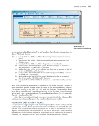 Special Journals 345
payments journal in Illustration 7-16 are based on the following transactions for
Karns Wholesale Supply.
May 1 Issued check No. 101 for $1,200 for the annual premium on a fire insurance
policy.
3 Issued check No. 102 for $100 in payment of freight when terms were FOB
shipping point.
8 Issued check No. 103 for $4,400 for the purchase of merchandise.
10 Sent check No. 104 for $10,780 to Jasper Manufacturing Inc. in payment of
May 6 invoice for $11,000 less a 2% discount.
19 Mailed check No. 105 for $6,984 to Eaton and Howe Inc. in payment of May 10
invoice for $7,200 less a 3% discount.
23 Sent check No. 106 for $6,831 to Fabor and Son in payment of May 14 invoice
for $6,900 less a 1% discount.
28 Sent check No. 107 for $17,150 to Jasper Manufacturing Inc. in payment of
May 19 invoice for $17,500 less a 2% discount.
30 Issued check No. 108 for $500 to D. A. Karns as a cash withdrawal for personal
use.
Note that whenever Karns enters an amount in the Other Accounts column, it
must identify a specific general ledger account in the Account Debited column.
The entries for checks No. 101, 102, 103, and 108 illustrate this situation. Simi-
larly, Karns must identify a subsidiary account in the Account Debited column
whenever it enters an amount in the Accounts Payable column. See, for example,
the entry for check No. 104.
After Karns journalizes the cash payments journal, it totals the columns. The
totals are then balanced to prove the equality of debits and credits.
POSTING THE CASH PAYMENTS JOURNAL
The procedures for posting the cash payments journal are similar to those for the
cash receipts journal. Karns posts the amounts recorded in the Accounts Payable
column individually to the subsidiary ledger and in total to the control account.
It posts Inventory and Cash only in total at the end of the month. Transactions in
the Other Accounts column are posted individually to the appropriate account(s)
affected. The company does not post totals for the Other Accounts column.
File Edit View Go Bookmarks Tools Help
? Problem PostEntries Closing Reports Tools Help
General Ledger General Jrnl Sales Jrnl Cash Receipts Jrnl Purchases Jrnl
Date Account Credited
Accounts
Payable
Cr.
2014
June 1
3
5
30
2,000
1,500
2,600
800
56,600 4,900
2,000
Inventory Dr.
Other Accounts
Dr.
Account Ref. Amount
Equipment 157 2,600
1,500
Ref.
Signe Audiog
Wight Co.g
Orange Tree Co.
Sue's Business Forms
8,700
800
43,000
Supplies Dr.
Illustration 7-15
Multi-column purchases journal
 