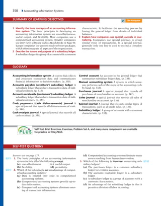 350 7 Accounting Information Systems
1 Identify the basic concepts of an accounting informa-
tion system. The basic principles in developing an
accounting information system are cost-effectiveness,
useful output, and flexibility. Most companies use a
computerized accounting system. Smaller companies
use entry-level software such as QuickBooks or Sage 50.
Larger companies use custom-made software packages,
which often integrate all aspects of the organization.
2 Describe the nature and purpose of a subsidiary ledger.
A subsidiary ledger is a group of accounts with a common
characteristic. It facilitates the recording process by
freeing the general ledger from details of individual
balances.
3 Explain how companies use special journals in jour-
nalizing. Companies use special journals to group
similar types of transactions. In a special journal,
generally only one line is used to record a complete
transaction.
SUMMARY OF LEARNING OBJECTIVES
✔ The Navigator
Accounting information system A system that collects
and processes transaction data and communicates
financial information to decision-makers. (p. 330).
Accounts payable (creditors’) subsidiary ledger A
subsidiary ledger that collects transaction data of indi-
vidual creditors. (p. 333).
Accounts receivable (customers’) subsidiary ledger A
subsidiary ledger that collects transaction data of indi-
vidual customers. (p. 333).
Cash payments (cash disbursements) journal A
special journal that records all disbursements of cash.
(p. 344).
Cash receipts journal A special journal that records all
cash received. (p. 339).
Control account An account in the general ledger that
summarizes subsidiary ledger data. (p. 333).
Manual accounting system A system in which some-
one performs each of the steps in the accounting cycle
by hand. (p. 332).
Purchases journal A special journal that records all
purchases of merchandise on account. (p. 342).
Sales journal A special journal that records all sales of
merchandise on account. (p. 336).
Special journal A journal that records similar types of
transactions, such as all credit sales. (p. 336).
Subsidiary ledger A group of accounts with a common
characteristic. (p. 332).
GLOSSARY
Answers are on page 371.
1. The basic principles of an accounting information
system include all of the following except:
(a) cost-effectiveness. (c) useful output.
(b) flexibility. (d) periodicity.
2. Which of the following is not an advantage of comput-
erized accounting systems?
(a) Data is entered only once in computerized
accounting systems.
(b) Computerized accounting systems provide up-to-
date information.
(c) Computerized accounting systems eliminate enter-
ing of transaction information.
(LO 1)
(LO 1)
(d) Computerized accounting systems eliminate many
errors resulting from human intervention.
3. Which of the following is incorrect concerning sub-
sidiary ledgers?
(a) The purchases ledger is a common subsidiary
ledger for creditor accounts.
(b) The accounts receivable ledger is a subsidiary
ledger.
(c) A subsidiary ledger is a group of accounts with a
common characteristic.
(d) An advantage of the subsidiary ledger is that it
permits a division of labor in posting.
(LO 2)
SELF-TEST QUESTIONS
Self-Test, Brief Exercises, Exercises, Problem Set A, and many more components are available
for practice in WileyPLUS.
 