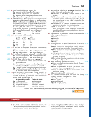 1. (a) What is an accounting information system? (b)
“An accounting information system applies only to a
manual system.” Do you agree? Explain.
QUESTIONS
2. Certain principles should be followed in the develop-
ment of an accounting information system. Identify
and explain each of the principles.
Questions 351
4. Two common subsidiary ledgers are:
(a) accounts receivable and cash receipts.
(b) accounts payable and cash payments.
(c) accounts receivable and accounts payable.
(d) sales and cost of goods sold.
5. At the beginning of the month, the accounts receivable
subsidiary ledger showed balances for Apple Company
$5,000 and Berry Company $7,000. During the month,
credit sales were made to Apple $6,000, Berry $4,500,
and Cantaloupe $8,500. Cash was collected on account
from Berry $11,500 and Cantaloupe $3,000. At the end
of the month, the control account Accounts Receivable
in the general ledger should have a balance of:
(a) $11,000. (c) $16,500.
(b) $12,000. (d) $31,000.
6. A sales journal will be used for:
Credit Cash Sales
Sales Sales Discounts
(a) no yes yes
(b) yes no yes
(c) yes no no
(d) yes yes no
7. A purchase of equipment on account is recorded in
the:
(a) cash receipts journal. (c) cash payments journal.
(b) purchases journal. (d) general journal.
8. A purchase of equipment using cash is recorded in the:
(a) cash receipts journal. (c) cash payments journal.
(b) purchases journal. (d) general journal.
9. Which of the following statements is correct?
(a) The sales discount column is included in the cash
receipts journal.
(b) The purchases journal records all purchases of
merchandise whether for cash or on account.
(c) The cash receipts journal records sales on account.
(d) Merchandise returned by the buyer is recorded
by the seller in the purchases journal.
10. Dotel Company’s cash receipts journal includes an
Accounts Receivable column and an Other Accounts
column. At the end of the month, these columns are
posted to the general ledger as:
Accounts Receivable Other Accounts
(a) a column total a column total
(b) individual amounts a column total
(c) individual amounts individual amounts
(d) a column total individual amounts
(LO 2)
(LO 2)
(LO 3)
(LO 3)
(LO 3)
(LO 3)
(LO 3)
11. Which of the following is incorrect concerning the
posting of the cash receipts journal?
(a) The total of the Other Accounts column is not
posted.
(b) All column totals except the total for the Other
Accounts column are posted once at the end of
the month to the account title(s) specified in the
column heading.
(c) The totals of all columns are posted daily to the
accounts specified in the column heading.
(d) The individual amounts in a column posted in
total to a control account are posted daily to the
subsidiary ledger account specified in the Account
Credited column.
12. Postings from the purchases journal to the subsidiary
ledger are generally made:
(a) yearly.
(b) monthly.
(c) weekly.
(d) daily.
13. Which statement is incorrect regarding the general
journal?
(a) Only transactions that cannot be entered in a spe-
cial journal are recorded in the general journal.
(b) Dual postings are always required in the general
journal.
(c) The general journal may be used to record accep-
tance of a note receivable in payment of an
account receivable.
(d) Correcting, adjusting, and closing entries are made
in the general journal.
14. When companies use special journals:
(a) they record all purchase transactions in the pur-
chases journal.
(b) they record all cash received, except from cash
sales, in the cash receipts journal.
(c) they record all cash disbursements in the cash
payments journal.
(d) a general journal is not necessary.
15. If a customer returns goods for credit, the selling
company normally makes an entry in the:
(a) cash payments journal.
(b) sales journal.
(c) general journal.
(d) cash receipts journal.
(LO 3)
(LO 3)
(LO 3)
(LO 3)
(LO 3)
Go to the book’s companion website, www.wiley.com/college/weygandt, for additional Self-Test Questions.
✔ The Navigator
 