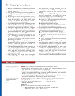 352 7 Accounting Information Systems
3. What are common features of computerized accounting
packages beyond recording transactions and preparing
financial statements?
4. How does an enterprise resource planning (ERP) sys-
tem differ from an entry-level computerized accounting
system?
5. What are the advantages of using subsidiary ledgers?
6. (a) When do companies normally post to (1) the sub-
sidiary accounts and (2) the general ledger control
accounts? (b) Describe the relationship between a
control account and a subsidiary ledger.
7. Identify and explain the four special journals discussed
in the chapter. List an advantage of using each of these
journals rather than using only a general journal.
8. Kensington Company uses special journals. It recorded
in a sales journal a sale made on account to R. Stiner
for $435. A few days later, R. Stiner returns $70 worth
of merchandise for credit. Where should Kensington
Company record the sales return? Why?
9. A $500 purchase of merchandise on account from
Lore Company was properly recorded in the pur-
chases journal. When posted, however, the amount
recorded in the subsidiary ledger was $50. How might
this error be discovered?
10. Why would special journals used in different businesses
not be identical in format? What type of business would
maintain a cash receipts journal but not include a col-
umn for accounts receivable?
11. The cash and the accounts receivable columns in the
cash receipts journal were mistakenly over-added by
$4,000 at the end of the month. (a) Will the customers’
ledger agree with the Accounts Receivable control
account? (b) Assuming no other errors, will the trial
balance totals be equal?
12. One column total of a special journal is posted at
month-end to only two general ledger accounts. One of
these two accounts is Accounts Receivable. What is the
name of this special journal? What is the other general
ledger account to which that same month-end total is
posted?
13. In what journal would the following transactions be
recorded? (Assume that a two-column sales journal
and a single-column purchases journal are used.)
(a) Recording of depreciation expense for the year.
(b) Credit given to a customer for merchandise pur-
chased on credit and returned.
(c) Sales of merchandise for cash.
(d) Sales of merchandise on account.
(e) Collection of cash on account from a customer.
(f) Purchase of office supplies on account.
14. In what journal would the following transactions be
recorded? (Assume that a two-column sales journal
and a single-column purchases journal are used.)
(a) Cash received from signing a note payable.
(b) Investment of cash by the owner of the business.
(c) Closing of the expense accounts at the end of the
year.
(d) Purchase of merchandise on account.
(e) Credit received for merchandise purchased and
returned to supplier.
(f) Payment of cash on account due a supplier.
15. What transactions might be included in a multiple-
column purchases journal that would not be included
in a single-column purchases journal?
16. Give an example of a transaction in the general jour-
nal that causes an entry to be posted twice (i.e., to two
accounts), one in the general ledger, the other in the
subsidiary ledger. Does this affect the debit/credit
equality of the general ledger?
17. Give some examples of appropriate general journal
transactions for an organization using special journals.
BE7-1 Indicate whether each of the following statements is true or false.
1. When designing an accounting system, we need to think about the needs and knowl-
edge of both the top managers and various other users.
2. When the environment changes as a result of technological advances, increased compe-
tition, or government regulation, an accounting system does not have to be sufficiently
flexible to meet the changes in order to save money.
3. In developing an accounting system, cost is relevant. The benefits obtained from the
information disseminated must outweigh the cost of providing it.
BE7-2 Here is a list of words or phrases related to computerized accounting systems.
1. Entry-level software. 4. Audit trail.
2. Enterprise resource planning systems. 5. Internal control.
3. Network-compatible.
Instructions
Match each word or phrase with the best description of it.
________ (a) Allows multiple users to access the system at the same time.
________ (b) Enables the tracking of all transactions.
Identify basic concepts of an
accounting information
system.
(LO 1)
Identify basic concepts of an
accounting information
system.
(LO 1)
BRIEF EXERCISES
 