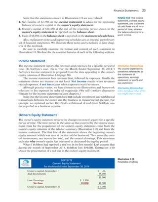 Financial Statements 23
Note that the statements shown in Illustration 1-9 are interrelated:
1. Net income of $2,750 on the income statement is added to the beginning
balance of owner’s capital in the owner’s equity statement.
2. Owner’s capital of $16,450 at the end of the reporting period shown in the
owner’s equity statement is reported on the balance sheet.
3. Cash of $8,050 on the balance sheet is reported on the statement of cash flows.
Also, explanatory notes and supporting schedules are an integral part of every
set of financial statements. We illustrate these notes and schedules in later chap-
ters of this textbook.
Be sure to carefully examine the format and content of each statement in
Illustration 1-9. We describe the essential features of each in the following sections.
Income Statement
The income statement reports the revenues and expenses for a specific period of
time. (In Softbyte’s case, this is “For the Month Ended September 30, 2014.”)
Softbyte’s income statement is prepared from the data appearing in the owner’s
equity columns of Illustration 1-8 (page 20).
The income statement lists revenues first, followed by expenses. Finally the
statement shows net income (or net loss). Net income results when revenues
exceed expenses. A net loss occurs when expenses exceed revenues.
Although practice varies, we have chosen in our illustrations and homework
solutions to list expenses in order of magnitude. (We will consider alternative
formats for the income statement in later chapters.)
Note that the income statement does not include investment and withdrawal
transactions between the owner and the business in measuring net income. For
example, as explained earlier, Ray Neal’s withdrawal of cash from Softbyte was
not regarded as a business expense.
Owner’s Equity Statement
The owner’s equity statement reports the changes in owner’s equity for a specific
period of time. The time period is the same as that covered by the income state-
ment. Data for the preparation of the owner’s equity statement come from the
owner’s equity columns of the tabular summary (Illustration 1-8) and from the
income statement. The first line of the statement shows the beginning owner’s
equity amount (which was zero at the start of the business). Then come the own-
er’s investments, net income (or loss), and the owner’s drawings. This statement
indicates why owner’s equity has increased or decreased during the period.
What if Softbyte had reported a net loss in its first month? Let’s assume that
during the month of September 2014, Softbyte lost $10,000. Illustration 1-10
shows the presentation of a net loss in the owner’s equity statement.
Alternative Terminology
The income statement is
sometimes referred to as
the statement of
operations, earnings
statement, or proﬁt and
loss statement.
Helpful Hint The income
statement, owner’s equity
statement, and statement
of cash ﬂows are all for a
period of time, whereas
the balance sheet is for a
point in time.
Illustration 1-10
Presentation of net loss
SOFTBYTE
Owner’s Equity Statement
For the Month Ended September 30, 2014
Owner’s capital, September 1 $ –0–
Add: Investments 15,000
15,000
Less: Drawings $ 1,300
Net loss 10,000 11,300
Owner’s capital, September 30 $ 3,700
Alternative Terminology
notes introduce other terms
you might hear or read.
 