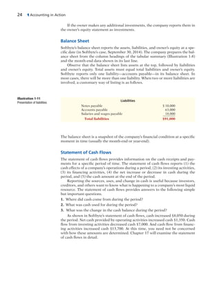 24 1 Accounting in Action
If the owner makes any additional investments, the company reports them in
the owner’s equity statement as investments.
Balance Sheet
Softbyte’s balance sheet reports the assets, liabilities, and owner’s equity at a spe-
cific date (in Softbyte’s case, September 30, 2014). The company prepares the bal-
ance sheet from the column headings of the tabular summary (Illustration 1-8)
and the month-end data shown in its last line.
Observe that the balance sheet lists assets at the top, followed by liabilities
and owner’s equity. Total assets must equal total liabilities and owner’s equity.
Softbyte reports only one liability—accounts payable—in its balance sheet. In
most cases, there will be more than one liability. When two or more liabilities are
involved, a customary way of listing is as follows.
Liabilities
Notes payable $ 10,000
Accounts payable 63,000
Salaries and wages payable 18,000
Total liabilities $91,000
Illustration 1-11
Presentation of liabilities
The balance sheet is a snapshot of the company’s financial condition at a specific
moment in time (usually the month-end or year-end).
Statement of Cash Flows
The statement of cash flows provides information on the cash receipts and pay-
ments for a specific period of time. The statement of cash flows reports (1) the
cash effects of a company’s operations during a period, (2) its investing activities,
(3) its financing activities, (4) the net increase or decrease in cash during the
period, and (5) the cash amount at the end of the period.
Reporting the sources, uses, and change in cash is useful because investors,
creditors, and others want to know what is happening to a company’s most liquid
resource. The statement of cash flows provides answers to the following simple
but important questions.
1. Where did cash come from during the period?
2. What was cash used for during the period?
3. What was the change in the cash balance during the period?
As shown in Softbyte’s statement of cash flows, cash increased $8,050 during
the period. Net cash provided by operating activities increased cash $1,350. Cash
flow from investing activities decreased cash $7,000. And cash flow from financ-
ing activities increased cash $13,700. At this time, you need not be concerned
with how these amounts are determined. Chapter 17 will examine the statement
of cash flows in detail.
 