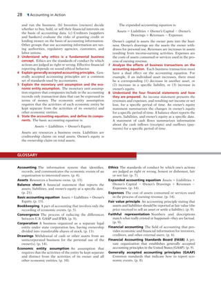 28 1 Accounting in Action
and run the business. (b) Investors (owners) decide
whether to buy, hold, or sell their financial interests on
the basis of accounting data. (c) Creditors (suppliers
and bankers) evaluate the risks of granting credit or
lending money on the basis of accounting information.
Other groups that use accounting information are tax-
ing authorities, regulatory agencies, customers, and
labor unions.
3 Understand why ethics is a fundamental business
concept. Ethics are the standards of conduct by which
actions are judged as right or wrong. Effective financial
reporting depends on sound ethical behavior.
4 Explain generally accepted accounting principles. Gen-
erally accepted accounting principles are a common
set of standards used by accountants.
5 Explain the monetary unit assumption and the eco-
nomic entity assumption. The monetary unit assump-
tion requires that companies include in the accounting
records only transaction data that can be expressed in
terms of money. The economic entity assumption
requires that the activities of each economic entity be
kept separate from the activities of its owner(s) and
other economic entities.
6 State the accounting equation, and deﬁne its compo-
nents. The basic accounting equation is:
Assets 5 Liabilities 1 Owner’s Equity
Assets are resources a business owns. Liabilities are
creditorship claims on total assets. Owner’s equity is
the ownership claim on total assets.
The expanded accounting equation is:
Assets 5 Liabilities 1 Owner’s Capital 2 Owner’s
Drawings 1 Revenues 2 Expenses
Owner’s capital is assets the owner puts into the busi-
ness. Owner’s drawings are the assets the owner with-
draws for personal use. Revenues are increases in assets
resulting from income-earning activities. Expenses are
the costs of assets consumed or services used in the pro-
cess of earning revenue.
7 Analyze the effects of business transactions on the
accounting equation. Each business transaction must
have a dual effect on the accounting equation. For
example, if an individual asset increases, there must
be  a corresponding (1) decrease in another asset, or
(2)  increase in a specific liability, or (3) increase in
owner’s equity.
8 Understand the four ﬁnancial statements and how
they are prepared. An income statement presents the
revenues and expenses, and resulting net income or net
loss, for a specific period of time. An owner’s equity
statement summarizes the changes in owner’s equity
for a specific period of time. A balance sheet reports the
assets, liabilities, and owner’s equity at a specific date.
A statement of cash flows summarizes information
about the cash inflows (receipts) and outflows (pay-
ments) for a specific period of time.
Accounting The information system that identifies,
records, and communicates the economic events of an
organization to interested users. (p. 4).
Assets Resources a business owns. (p. 13).
Balance sheet A financial statement that reports the
assets, liabilities, and owner’s equity at a specific date.
(p. 21).
Basic accounting equation Assets 5 Liabilities 1 Owner’s
Equity. (p. 13).
Bookkeeping A part of accounting that involves only the
recording of economic events. (p. 5).
Convergence The process of reducing the differences
between U.S. GAAP and IFRS. (p. 9).
Corporation A business organized as a separate legal
entity under state corporation law, having ownership
divided into transferable shares of stock. (p. 11).
Drawings Withdrawal of cash or other assets from an
unincorporated business for the personal use of the
owner(s). (p. 14).
Economic entity assumption An assumption that
requires that the activities of the entity be kept separate
and distinct from the activities of its owner and all
other economic entities. (p. 10).
Ethics The standards of conduct by which one’s actions
are judged as right or wrong, honest or dishonest, fair
or not fair. (p. 7).
Expanded accounting equation Assets 5 Liabilities 1
Owner’s Capital 2 Owner’s Drawings 1 Revenues 2
Expenses. (p. 14).
Expenses The cost of assets consumed or services used
in the process of earning revenue. (p. 14).
Fair value principle An accounting principle stating that
assets and liabilities should be reported at fair value (the
price received to sell an asset or settle a liability). (p. 9).
Faithful representation Numbers and descriptions
match what really existed or happened—they are factual.
(p. 9).
Financial accounting The field of accounting that pro-
vides economic and financial information for investors,
creditors, and other external users. (p. 6).
Financial Accounting Standards Board (FASB) A pri-
vate organization that establishes generally accepted
accounting principles in the United States (GAAP). (p. 9).
Generally accepted accounting principles (GAAP)
Common standards that indicate how to report eco-
nomic events. (p. 8).
GLOSSARY
 