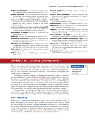 Appendix 1A: Accounting Career Opportunities 29
Historical cost principle An accounting principle that states
that companies should record assets at their cost. (p. 9).
Income statement A financial statement that presents the
revenues and expenses and resulting net income or net
loss of a company for a specific period of time. (p. 21).
International Accounting Standards Board (IASB) An
accounting standard-setting body that issues standards
adopted by many countries outside of the United
States. (p. 9).
International Financial Reporting Standards (IFRS)
International accounting standards set by the Interna-
tional Accounting Standards Board (IASB). (p. 9).
Investments by owner The assets an owner puts into
the business. (p. 13).
Liabilities Creditor claims against total assets. (p. 13).
Managerial accounting The field of accounting that
provides internal reports to help users make decisions
about their companies. (p. 6).
Monetary unit assumption An assumption stating that
companies include in the accounting records only transac-
tion data that can be expressed in terms of money. (p. 10).
Net income The amount by which revenues exceed
expenses. (p. 23).
Net loss The amount by which expenses exceed reve-
nues. (p. 23).
Owner’s equity The ownership claim on total assets.
(p. 13).
Owner’s equity statement A financial statement that
summarizes the changes in owner’s equity for a specific
period of time. (p. 21).
Partnership A business owned by two or more persons
associated as partners. (p. 11).
Proprietorship A business owned by one person. (p. 10).
Relevance Financial information that is capable of mak-
ing a difference in a decision. (p. 9).
Revenues The gross increase in owner’s equity resulting
from business activities entered into for the purpose of
earning income. (p. 13).
Sarbanes-Oxley Act (SOX) Law passed by Congress
intended to reduce unethical corporate behavior. (p. 7).
Securities and Exchange Commission (SEC) A gov-
ernmental agency that oversees U.S. financial markets
and accounting standard-setting bodies. (p. 9).
Statement of cash ﬂows A financial statement that
summarizes information about the cash inflows
(receipts) and cash outflows (payments) for a specific
period of time. (p. 21).
Transactions The economic events of a business that are
recorded by accountants. (p. 15).
Why is accounting such a popular major and career choice? First, there are a lot
of jobs. In many cities in recent years, the demand for accountants exceeded the
supply. Not only are there a lot of jobs, but there are a wide array of opportuni-
ties. As one accounting organization observed, “accounting is one degree with
360 degrees of opportunity.”
Accounting is also hot because it is obvious that accounting matters. Interest in
accounting has increased, ironically, because of the attention caused by the account-
ing failures of companies such as Enron and WorldCom. These widely publicized
scandals revealed the important role that accounting plays in society. Most people
want to make a difference, and an accounting career provides many opportunities
to contribute to society. Finally, the Sarbanes-Oxley Act (SOX) (see page 7) signifi-
cantly increased the accounting and internal control requirements for corporations.
This dramatically increased demand for professionals with accounting training.
Accountants are in such demand that it is not uncommon for accounting stu-
dents to have accepted a job offer a year before graduation. As the following discus-
sion reveals, the job options of people with accounting degrees are virtually unlimited.
Public Accounting
Individuals in public accounting offer expert service to the general public, in
much the same way that doctors serve patients and lawyers serve clients. A major
portion of public accounting involves auditing. In auditing, a certified public
accountant (CPA) examines company financial statements and provides an opin-
ion as to how accurately the financial statements present the company’s results
and financial position. Analysts, investors, and creditors rely heavily on these
“audit opinions,” which CPAs have the exclusive authority to issue.
APPENDIX 1A Accounting Career Opportunities
LEARNING OBJECTIVE 9
Explain the career
opportunities in
accounting.
 