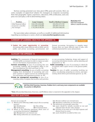 Self-Test Questions 31
Serious earning potential over time gives CPAs great job security. Here are
some examples of upper-level salaries for managers in corporate accounting.
Note that geographic region, experience, education, CPA certification, and com-
pany size each play a role in determining salary.
Illustration 1A-2
Upper-level management
salaries in corporate accounting
Position Large Company Small to Medium Company
Chief financial officer $183,250–$384,000 $94,250–$175,750
Corporate controller $122,000–$180,000 $80,500–$134,750
Tax manager $ 92,250–$130,250 $74,250–$100,250
9 Explain the career opportunities in accounting.
Accounting offers many different jobs in fields such as
public and private accounting, governmental, and
forensic accounting. Accounting is a popular major
because there are many different types of jobs, with
unlimited potential for career advancement.
SUMMARY OF LEARNING OBJECTIVE FOR APPENDIX 1A
✔ The Navigator
Auditing The examination of financial statements by a
certified public accountant in order to express an opin-
ion as to the fairness of presentation. (p. 29).
Forensic accounting An area of accounting that uses
accounting, auditing, and investigative skills to con-
duct investigations into theft and fraud. (p. 30).
Management consulting An area of public accounting
ranging from development of accounting and com-
puter systems to support services for marketing proj-
ects and merger and acquisition activities. (p. 30).
Private (or managerial) accounting An area of ac-
counting within a company that involves such activities
as cost accounting, budgeting, design and support of
accounting information systems, and tax planning and
preparation. (p. 30).
Public accounting An area of accounting in which the
accountant offers expert service to the general public.
(p. 29).
Taxation An area of public accounting involving tax
advice, tax planning, preparing tax returns, and repre-
senting clients before governmental agencies. (p. 30).
GLOSSARY FOR APPENDIX 1A
Self-Test, Brief Exercises, Exercises, Problem Set A, and many more components are available
for practice in WileyPLUS.
Answers are on page 48.
1. Which of the following is not a step in the accounting
process?
(a) Identification. (c) Recording.
(b) Verification. (d) Communication.
2. Which of the following statements about users of
accounting information is incorrect?
(a) Management is an internal user.
(b) Taxing authorities are external users.
(LO 1)
(LO 2)
(c) Present creditors are external users.
(d) Regulatory authorities are internal users.
3. The historical cost principle states that:
(a) assets should be initially recorded at cost and
adjusted when the fair value changes.
(b) activities of an entity are to be kept separate and
distinct from its owner.
(c) assets should be recorded at their cost.
(LO 4)
SELF-TEST QUESTIONS
*Note: All asterisked Questions, Exercises, and Problems relate to material in the appendix to the chapter.
For up-to-date salary estimates, as well as a wealth of additional information
regarding accounting as a career, check out www.startheregoplaces.com.
 