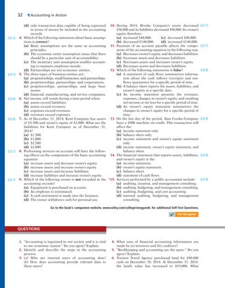 32 1 Accounting in Action
(d) only transaction data capable of being expressed
in terms of money be included in the accounting
records.
4. Which of the following statements about basic assump-
tions is correct?
(a) Basic assumptions are the same as accounting
principles.
(b) The economic entity assumption states that there
should be a particular unit of accountability.
(c) The monetary unit assumption enables account-
ing to measure employee morale.
(d) Partnerships are not economic entities.
5. The three types of business entities are:
(a) proprietorships, small businesses, and partnerships.
(b) proprietorships, partnerships, and corporations.
(c) proprietorships, partnerships, and large busi-
nesses.
(d) financial, manufacturing, and service companies.
6. Net income will result during a time period when:
(a) assets exceed liabilities.
(b) assets exceed revenues.
(c) expenses exceed revenues.
(d) revenues exceed expenses.
7. As of December 31, 2014, Kent Company has assets
of $3,500 and owner’s equity of $2,000. What are the
liabilities for Kent Company as of December 31,
2014?
(a) $1,500.
(b) $1,000.
(c) $2,500.
(d) $2,000.
8. Performing services on account will have the follow-
ing effects on the components of the basic accounting
equation:
(a) increase assets and decrease owner’s equity.
(b) increase assets and increase owner’s equity.
(c) increase assets and increase liabilities.
(d) increase liabilities and increase owner’s equity.
9. Which of the following events is not recorded in the
accounting records?
(a) Equipment is purchased on account.
(b) An employee is terminated.
(c) A cash investment is made into the business.
(d) The owner withdraws cash for personal use.
(LO 5)
(LO 5)
(LO 6)
(LO 6)
(LO 7)
(LO 7)
10. During 2014, Bruske Company’s assets decreased
$50,000 and its liabilities decreased $90,000. Its owner’s
equity therefore:
(a) increased $40,000. (c) decreased $40,000.
(b) decreased $140,000. (d) increased $140,000.
11. Payment of an account payable affects the compo-
nents of the accounting equation in the following way.
(a) Decreases owner’s equity and decreases liabilities.
(b) Increases assets and decreases liabilities.
(c) Decreases assets and increases owner’s equity.
(d) Decreases assets and decreases liabilities.
12. Which of the following statements is false?
(a) A statement of cash flows summarizes informa-
tion about the cash inflows (receipts) and out-
flows (payments) for a specific period of time.
(b) A balance sheet reports the assets, liabilities, and
owner’s equity at a specific date.
(c) An income statement presents the revenues,
expenses, changes in owner’s equity, and resulting
net income or net loss for a specific period of time.
(d) An owner’s equity statement summarizes the
changes in owner’s equity for a specific period of
time.
13. On the last day of the period, Alan Cesska Company
buys a $900 machine on credit. This transaction will
affect the:
(a) income statement only.
(b) balance sheet only.
(c) income statement and owner’s equity statement
only.
(d) income statement, owner’s equity statement, and
balance sheet.
14. The financial statement that reports assets, liabilities,
and owner’s equity is the:
(a) income statement.
(b) owner’s equity statement.
(c) balance sheet.
(d) statement of cash flows.
*15. Services performed by a public accountant include:
(a) auditing, taxation, and management consulting.
(b) auditing, budgeting, and management consulting.
(c) auditing, budgeting, and cost accounting.
(d) internal auditing, budgeting, and management
consulting.
(LO 7)
(LO 7)
(LO 8)
(LO 8)
(LO 8)
(LO 9)
Go to the book’s companion website, www.wiley.com/college/weygandt, for additional Self-Test Questions.
✔ The Navigator
1. “Accounting is ingrained in our society and it is vital
to our economic system.” Do you agree? Explain.
2. Identify and describe the steps in the accounting
process.
3. (a) Who are internal users of accounting data?
(b) How does accounting provide relevant data to
these users?
QUESTIONS
4. What uses of financial accounting information are
made by (a) investors and (b) creditors?
5. “Bookkeeping and accounting are the same.” Do you
agree? Explain.
6. Trenton Travel Agency purchased land for $90,000
cash on December 10, 2014. At December 31, 2014,
the land’s value has increased to $93,000. What
 