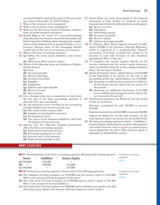 Brief Exercises 33
amount should be reported for land on Trenton’s bal-
ance sheet at December 31, 2014? Explain.
7. What is the monetary unit assumption?
8. What is the economic entity assumption?
9. What are the three basic forms of business organiza-
tions for profit-oriented enterprises?
10. Rachel Hipp is the owner of a successful printing
shop. Recently, her business has been increasing, and
Rachel has been thinking about changing the organi-
zation of her business from a proprietorship to a cor-
poration. Discuss some of the advantages Rachel
would enjoy if she were to incorporate her business.
11. What is the basic accounting equation?
12. (a) Define the terms assets, liabilities, and owner’s
equity.
(b) What items affect owner’s equity?
13. Which of the following items are liabilities of Siebers
Jewelry Stores?
(a) Cash.
(b) Accounts payable.
(c) Owner’s drawings.
(d) Accounts receivable.
(e) Supplies.
(f) Equipment.
(g) Salaries and wages payable.
(h) Service revenue.
(i) Rent expense.
14. Can a business enter into a transaction in which only
the left side of the basic accounting equation is
affected? If so, give an example.
15. Are the following events recorded in the accounting
records? Explain your answer in each case.
(a) The owner of the company dies.
(b) Supplies are purchased on account.
(c) An employee is fired.
(d) The owner of the business withdraws cash from
the business for personal use.
16. Indicate how the following business transactions
affect the basic accounting equation.
(a) Paid cash for janitorial services.
(b) Purchased equipment for cash.
(c) Invested cash in the business.
(d) Paid accounts payable in full.
17. Listed below are some items found in the financial
statements of Tony Gruber Co. Indicate in which
financial statement(s) the following items would appear.
(a) Service revenue.
(b) Equipment.
(c) Advertising expense.
(d) Accounts receivable.
(e) Owner’s capital.
(f) Salaries and wages payable.
18. In February 2014, Maria Osgood invested an addi-
tional $10,000 in her business, Osgood’s Pharmacy,
which is organized as a proprietorship. Osgood’s
accountant, Carl Sota, recorded this receipt as an
increase in cash and revenues. Is this treatment
appropriate? Why or why not?
19. “A company’s net income appears directly on the
income statement and the owner’s equity statement,
and it is included indirectly in the company’s balance
sheet.” Do you agree? Explain.
20. Saylor Enterprises had a capital balance of $168,000
at the beginning of the period. At the end of the
accounting period, the capital balance was $198,000.
(a) Assuming no additional investment or withdraw-
als during the period, what is the net income for
the period?
(b) Assuming an additional investment of $13,000
but no withdrawals during the period, what is the
net income for the period?
21. Summarized operations for Bayles Co. for the month
of July are as follows.
Revenues recognized: for cash $20,000; on account
$70,000.
Expenses incurred: for cash $26,000; on account $40,000.
Indicate for Bayles Co. (a) the total revenues, (b) the
total expenses, and (c) net income for the month of July.
22. The basic accounting equation is Assets 5 Liabilities 1
Owner’s Equity. Replacing the words in that equation
with dollar amounts, what is Apple’s accounting equa-
tion at September 24, 2011? (Hint: Owner’s equity is
equivalent to shareholders’ equity.)
BE1-1 Presented below is the basic accounting equation. Determine the missing amounts.
Assets 5 Liabilities 1 Owner’s Equity
(a) $90,000 $50,000 ?
(b) ? $40,000 $70,000
(c) $94,000 ? $53,000
BE1-2 Given the accounting equation, answer each of the following questions.
(a) The liabilities of Grieg Company are $120,000 and the owner’s equity is $232,000.
What is the amount of Grieg Company’s total assets?
(b) The total assets of Grieg Company are $190,000 and its owner’s equity is $91,000.
What is the amount of its total liabilities?
(c) The total assets of Grieg Company are $800,000 and its liabilities are equal to one-half
of its total assets. What is the amount of Grieg Company’s owner’s equity?
Use basic accounting
equation.
(LO 6)
Use basic accounting
equation.
(LO 6)
BRIEF EXERCISES
 