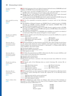 34 1 Accounting in Action
BE1-3 At the beginning of the year, Sielert Company had total assets of $800,000 and total
liabilities of $300,000. Answer the following questions.
(a) If total assets increased $150,000 during the year and total liabilities decreased
$80,000, what is the amount of owner’s equity at the end of the year?
(b) During the year, total liabilities increased $100,000 and owner’s equity decreased
$70,000. What is the amount of total assets at the end of the year?
(c) If total assets decreased $80,000 and owner’s equity increased $120,000 during the
year, what is the amount of total liabilities at the end of the year?
BE1-4 Use the expanded accounting equation to answer each of the following
questions.
(a) The liabilities of Roman Company are $90,000. Owner’s capital account is $150,000;
drawings are $40,000; revenues, $450,000; and expenses, $320,000. What is the
amount of Roman Company’s total assets?
(b) The total assets of Dylan Company are $57,000. Owner’s capital account is $25,000;
drawings are $7,000; revenues, $52,000; and expenses, $35,000. What is the amount of
the company’s total liabilities?
(c) The total assets of Capp Co. are $600,000 and its liabilities are equal to two-thirds of
its total assets. What is the amount of Capp Co.’s owner’s equity?
BE1-5 Indicate whether each of the following items is an asset (A), liability (L), or part of
owner’s equity (OE).
________ (a) Accounts receivable ________ (d) Supplies
________ (b) Salaries and wages payable ________ (e) Owner’s capital
________ (c) Equipment ________ (f) Notes payable
BE1-6 Presented below are three business transactions. On a sheet of paper, list the letters
(a), (b), and (c) with columns for assets, liabilities, and owner’s equity. For each column,
indicate whether the transactions increased (1), decreased (2), or had no effect (NE) on
assets, liabilities, and owner’s equity.
(a) Purchased supplies on account.
(b) Received cash for performing a service.
(c) Paid expenses in cash.
BE1-7 Follow the same format as in BE1-6. Determine the effect on assets, liabilities, and
owner’s equity of the following three transactions.
(a) Invested cash in the business.
(b) Withdrawal of cash by owner.
(c) Received cash from a customer who had previously been billed for services
performed.
BE1-8 Classify each of the following items as owner’s drawings (D), revenue (R), or
expense (E).
________ (a) Advertising expense ________ (e) Owner’s drawings
________ (b) Service revenue ________ (f) Rent revenue
________ (c) Insurance expense ________ (g) Utilities expense
________ (d) Salaries and wages expense
BE1-9 Presented below are three transactions. Mark each transaction as affecting owner’s
investment (I), owner’s drawings (D), revenue (R), expense (E), or not affecting owner’s
equity (NOE).
________ (a) Received cash for services performed
________ (b) Paid cash to purchase equipment
________ (c) Paid employee salaries
BE1-10 In alphabetical order below are balance sheet items for Fritz Company at
December 31, 2014. Molly Fritz is the owner of Fritz Company. Prepare a balance sheet,
following the format of Illustration 1-9.
Accounts payable $90,000
Accounts receivable $72,500
Cash $49,000
Owner’s capital $31,500
Use basic accounting
equation.
(LO 6)
Solve expanded accounting
equation.
(LO 6)
Identify assets, liabilities,
and owner’s equity.
(LO 6)
Determine effect of
transactions on basic
accounting equation.
(LO 7)
Determine effect of
transactions on basic
accounting equation.
(LO 7)
Classify items affecting
owner’s equity.
(LO 7)
Determine effect of
transactions on basic
owner’s equity.
(LO 7)
Prepare a balance sheet.
(LO 8)
 