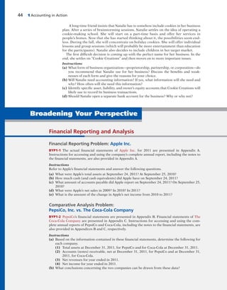 44 1 Accounting in Action
Broadening Your Perspective
A long-time friend insists that Natalie has to somehow include cookies in her business
plan. After a series of brainstorming sessions, Natalie settles on the idea of operating a
cookie-making school. She will start on a part-time basis and offer her services in
people’s homes. Now that she has started thinking about it, the possibilities seem end-
less. During the fall, she will concentrate on holiday cookies. She will offer individual
lessons and group sessions (which will probably be more entertainment than education
for the participants). Natalie also decides to include children in her target market.
The first difficult decision is coming up with the perfect name for her business. In the
end, she settles on “Cookie Creations” and then moves on to more important issues.
Instructions
(a) What form of business organization—proprietorship, partnership, or corporation—do
you recommend that Natalie use for her business? Discuss the benefits and weak-
nesses of each form and give the reasons for your choice.
(b) Will Natalie need accounting information? If yes, what information will she need and
why? How often will she need this information?
(c) Identify specific asset, liability, and owner’s equity accounts that Cookie Creations will
likely use to record its business transactions.
(d) Should Natalie open a separate bank account for the business? Why or why not?
Financial Reporting and Analysis
Financial Reporting Problem: Apple Inc.
BYP1-1 The actual financial statements of Apple Inc. for 2011 are presented in Appendix A.
Instructions for accessing and using the company’s complete annual report, including the notes to
the financial statements, are also provided in Appendix A.
Instructions
Refer to Apple’s financial statements and answer the following questions.
(a) What were Apple’s total assets at September 24, 2011? At September 25, 2010?
(b) How much cash (and cash equivalents) did Apple have on September 24, 2011?
(c) What amount of accounts payable did Apple report on September 24, 2011? On September 25,
2010?
(d) What were Apple’s net sales in 2009? In 2010? In 2011?
(e) What is the amount of the change in Apple’s net income from 2010 to 2011?
Comparative Analysis Problem:
PepsiCo, Inc. vs. The Coca-Cola Company
BYP1-2 PepsiCo’s financial statements are presented in Appendix B. Financial statements of The
Coca-Cola Company are presented in Appendix C. Instructions for accessing and using the com-
plete annual reports of PepsiCo and Coca-Cola, including the notes to the financial statements, are
also provided in Appendices B and C, respectively.
Instructions
(a) Based on the information contained in these financial statements, determine the following for
each company.
(1) Total assets at December 31, 2011, for PepsiCo and for Coca-Cola at December 31, 2011.
(2) Accounts (notes) receivable, net at December 31, 2011, for PepsiCo and at December 31,
2011, for Coca-Cola.
(3) Net revenues for year ended in 2011.
(4) Net income for year ended in 2011.
(b) What conclusions concerning the two companies can be drawn from these data?
 