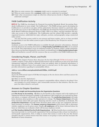 (b) What are some reasons why a company might want to overstate its earnings?
(c) What are some reasons why a company might want to understate its earnings?
(d) Under what circumstances might an otherwise ethical person decide to illegally overstate or
understate earnings?
FASB Codiﬁcation Activity
BYP1-9 The FASB has developed the Financial Accounting Standards Board Accounting Stan-
dards Codification (or more simply “the Codification”). The FASB’s primary goal in developing the
Codification is to provide in one place all the authoritative literature related to a particular topic.
To provide easy access to the Codification, the FASB also developed the Financial Accounting Stan-
dards Board Codification Research System (CRS). CRS is an online, real-time database that pro-
vides easy access to the Codification. The Codification and the related CRS provide a topically
organized structure, subdivided into topic, subtopics, sections, and paragraphs, using a numerical
index system.
You may find this system useful in your present and future studies, and so we have provided
an opportunity to use this online system as part of the Broadening Your Perspective section.
Instructions
Academic access to the FASB Codification is available through university subscriptions, obtained
from the American Accounting Association (at http://aaahq.org/FASB/Access.cfm), for an annual
fee of $150. This subscription covers an unlimited number of students within a single institution.
Once this access has been obtained by your school, you should log in (at http://aaahq.org/ascLogin.
cfm) and familiarize yourself with the resources that are accessible at the FASB Codification site.
Considering People, Planet, and Proﬁt
BYP1-10 This chapter’s Feature Story discusses the fact that although Clif Bar & Company is not
a public company, it does share its financial information with its employees as part of its open-book
management approach. Further, although it does not publicly share its financial information, it
does provide a different form of an annual report to external users. In this report, the company
provides information regarding its sustainability efforts.
Address: www.clifbar.com/uploads/default/ClifBar_AA2010.pdf
Instructions
Access the 2010 annual report of Clif Bar & Company at the site shown above and then answer the
following questions.
(a) What are the Five Aspirations?
(b) What are the four key goals of the company’s sustainability efforts related to the planet? Give
one example of a recent initiative, and a measurable outcome for that initiative, that the com-
pany has taken related to each goal.
Answers to Chapter Questions
Answers to Insight and Accounting Across the Organization Questions
p. 6 The Scoop on Accounting Q: What are the benefits to the company and to the employees of
making the financial statements available to all employees? A: If employees can read and use finan-
cial reports, a company will benefit in the following ways. The marketing department will make
better decisions about products to offer and prices to charge. The finance department will make
better decisions about debt and equity financing and how much to distribute in dividends. The
production department will make better decisions about when to buy new equipment and how
much inventory to produce. The human resources department will be better able to determine
whether employees can be given raises. Finally, all employees will be better informed about the
basis on which they are evaluated, which will increase employee morale.
p. 8 The Numbers Behind Not-for-Profit Organizations Q: What benefits does a sound account-
ing system provide to a not-for-profit organization? A: Accounting provides at least two benefits to
not-for-profit organizations. First, it helps to ensure that money is used in the way that donors
intended. Second, it assures donors that their money is not going to waste and thus increases the
likelihood of future donations.
Broadening Your Perspective 47
 
