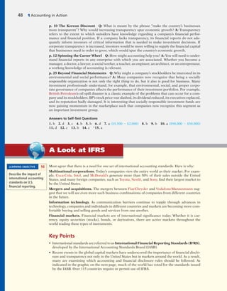 Most agree that there is a need for one set of international accounting standards. Here is why:
Multinational corporations. Today’s companies view the entire world as their market. For exam-
ple, Coca-Cola, Intel, and McDonald’s generate more than 50% of their sales outside the United
States, and many foreign companies, such as Toyota, Nestlé, and Sony, find their largest market to
be the United States.
Mergers and acquisitions. The mergers between Fiat/Chrysler and Vodafone/Mannesmann sug-
gest that we will see even more such business combinations of companies from different countries
in the future.
Information technology. As communication barriers continue to topple through advances in
technology, companies and individuals in different countries and markets are becoming more com-
fortable buying and selling goods and services from one another.
Financial markets. Financial markets are of international significance today. Whether it is cur-
rency, equity securities (stocks), bonds, or derivatives, there are active markets throughout the
world trading these types of instruments.
Key Points
• International standards are referred to as International Financial Reporting Standards (IFRS),
developed by the International Accounting Standards Board (IASB).
• Recent events in the global capital markets have underscored the importance of financial disclo-
sure and transparency not only in the United States but in markets around the world. As a result,
many are examining which accounting and financial disclosure rules should be followed. As
indicated in the graphic on the next page, much of the world has voted for the standards issued
by the IASB. Over 115 countries require or permit use of IFRS.
p. 10 The Korean Discount Q: What is meant by the phrase “make the country’s businesses
more transparent”? Why would increasing transparency spur economic growth? A: Transparency
refers to the extent to which outsiders have knowledge regarding a company’s financial perfor-
mance and financial position. If a company lacks transparency, its financial reports do not ade-
quately inform investors of critical information that is needed to make investment decisions. If
corporate transparency is increased, investors would be more willing to supply the financial capital
that businesses need in order to grow, which would spur the country’s economic growth.
p. 12 Spinning the Career Wheel Q: How might accounting help you? A: You will need to under-
stand financial reports in any enterprise with which you are associated. Whether you become a
manager, a doctor, a lawyer, a social worker, a teacher, an engineer, an architect, or an entrepreneur,
a working knowledge of accounting is relevant.
p. 25 Beyond Financial Statements Q: Why might a company’s stockholders be interested in its
environmental and social performance? A: Many companies now recognize that being a socially
responsible organization is not only the right thing to do, but it also is good for business. Many
investment professionals understand, for example, that environmental, social, and proper corpo-
rate governance of companies affects the performance of their investment portfolios. For example,
British Petroleum’s oil spill disaster is a classic example of the problems that can occur for a com-
pany and its stockholders. BP’s stock price was slashed, its dividend reduced, its executives replaced,
and its reputation badly damaged. It is interesting that socially responsible investment funds are
now gaining momentum in the marketplace such that companies now recognize this segment as
an important investment group.
Answers to Self-Test Questions
1. b 2. d 3. c 4. b 5. b 6. d 7. a ($3,500 2 $2,000) 8. b 9. b 10. a ($90,000 2 $50,000)
11. d 12. c 13. b 14. c *15. a
LEARNING OBJECTIVE 10
Describe the impact of
international accounting
standards on U.S.
ﬁnancial reporting.
48 1 Accounting in Action
A Look at IFRS
 