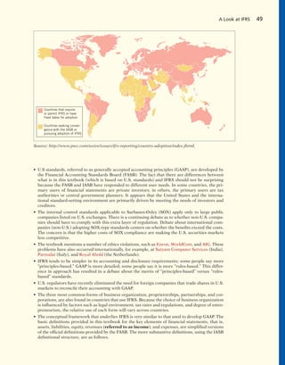 • U.S standards, referred to as generally accepted accounting principles (GAAP), are developed by
the Financial Accounting Standards Board (FASB). The fact that there are differences between
what is in this textbook (which is based on U.S. standards) and IFRS should not be surprising
because the FASB and IASB have responded to different user needs. In some countries, the pri-
mary users of financial statements are private investors; in others, the primary users are tax
authorities or central government planners. It appears that the United States and the interna-
tional standard-setting environment are primarily driven by meeting the needs of investors and
creditors.
• The internal control standards applicable to Sarbanes-Oxley (SOX) apply only to large public
companies listed on U.S. exchanges. There is a continuing debate as to whether non-U.S. compa-
nies should have to comply with this extra layer of regulation. Debate about international com-
panies (non-U.S.) adopting SOX-type standards centers on whether the benefits exceed the costs.
The concern is that the higher costs of SOX compliance are making the U.S. securities markets
less competitive.
• The textbook mentions a number of ethics violations, such as Enron, WorldCom, and AIG. These
problems have also occurred internationally, for example, at Satyam Computer Services (India),
Parmalat (Italy), and Royal Ahold (the Netherlands).
• IFRS tends to be simpler in its accounting and disclosure requirements; some people say more
“principles-based.” GAAP is more detailed; some people say it is more “rules-based.” This differ-
ence in approach has resulted in a debate about the merits of “principles-based” versus “rules-
based” standards.
• U.S. regulators have recently eliminated the need for foreign companies that trade shares in U.S.
markets to reconcile their accounting with GAAP.
• The three most common forms of business organization, proprietorships, partnerships, and cor-
porations, are also found in countries that use IFRS. Because the choice of business organization
is influenced by factors such as legal environment, tax rates and regulations, and degree of entre-
preneurism, the relative use of each form will vary across countries.
• The conceptual framework that underlies IFRS is very similar to that used to develop GAAP. The
basic definitions provided in this textbook for the key elements of financial statements, that is,
assets, liabilities, equity, revenues (referred to as income), and expenses, are simplified versions
of the official definitions provided by the FASB. The more substantive definitions, using the IASB
definitional structure, are as follows.
A Look at IFRS 49
Countries that require
or permit IFRS or have
fixed dates for adoption
Countries seeking conver-
gence with the IASB or
pursuing adoption of IFRS
Source: http://www.pwc.com/us/en/issues/ifrs-reporting/country-adoption/index.jhtml.
 